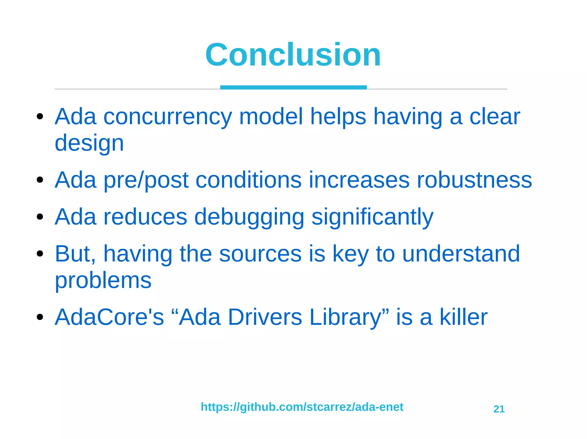 https://github.com/stcarrez/ada-enet 21
Conclusion
● Ada concurrency model helps having a clear
design
● Ada pre/post conditions increases robustness
● Ada reduces debugging significantly
● But, having the sources is key to understand
problems
● AdaCore's “Ada Drivers Library” is a killer
 