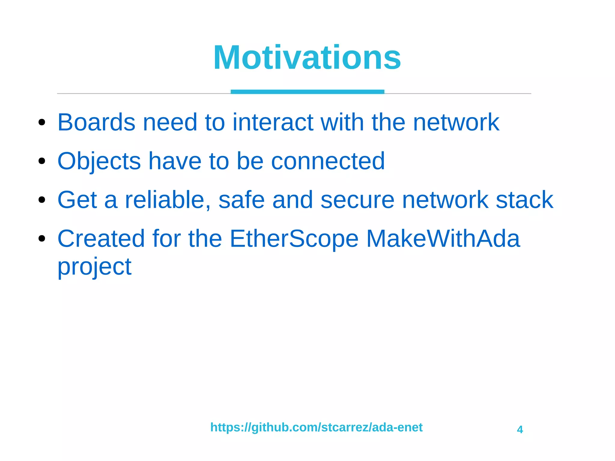 https://github.com/stcarrez/ada-enet 4
Motivations
● Boards need to interact with the network
● Objects have to be connected
● Get a reliable, safe and secure network stack
● Created for the EtherScope MakeWithAda
project
 