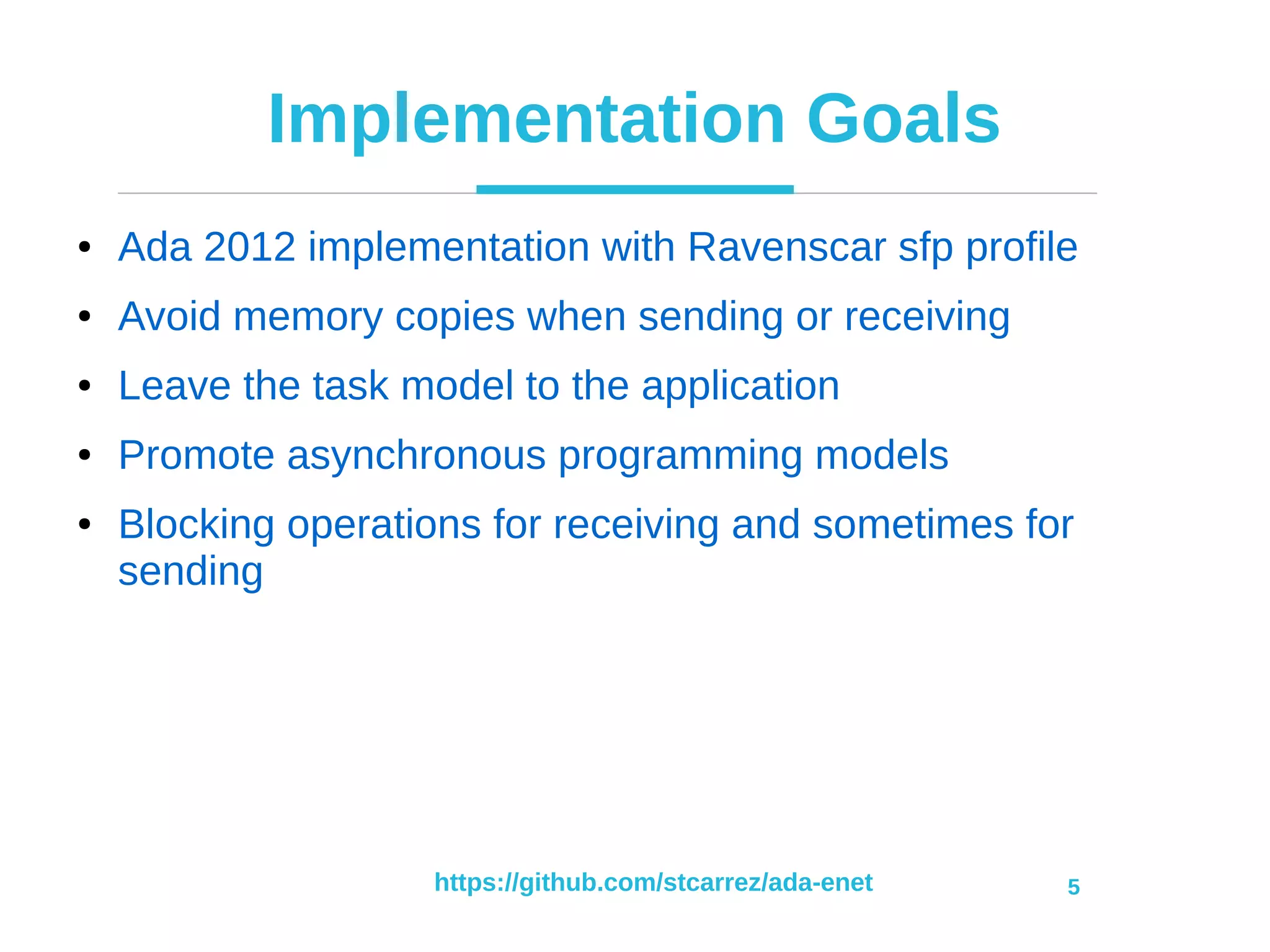 https://github.com/stcarrez/ada-enet 5
Implementation Goals
● Ada 2012 implementation with Ravenscar sfp profile
● Avoid memory copies when sending or receiving
● Leave the task model to the application
● Promote asynchronous programming models
● Blocking operations for receiving and sometimes for
sending
 
