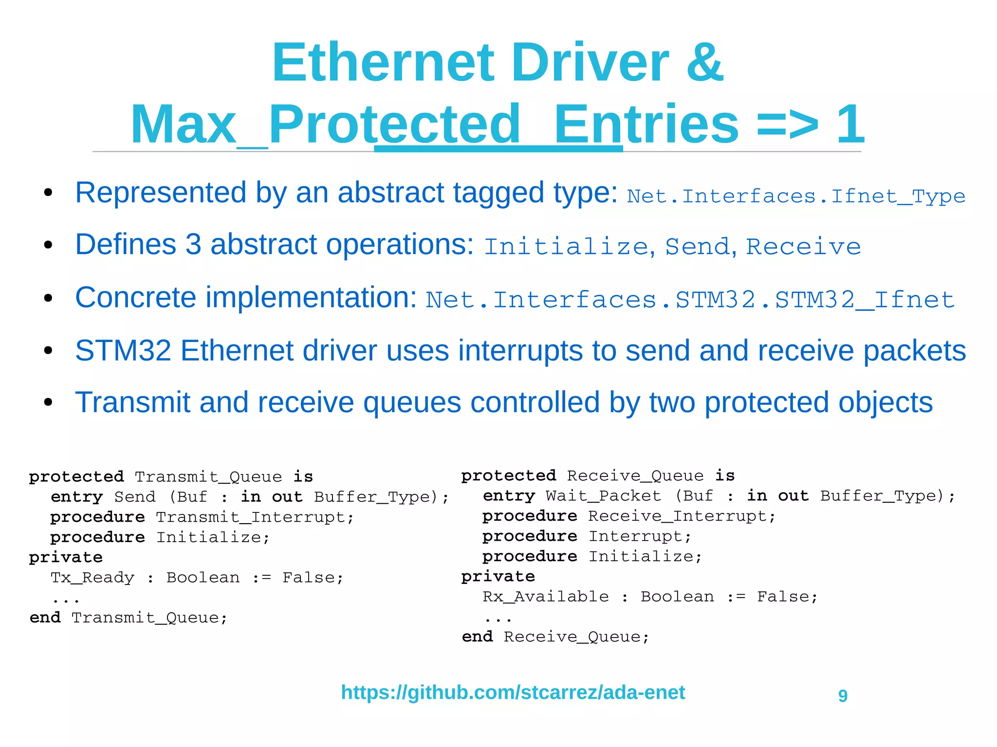 https://github.com/stcarrez/ada-enet 9
Ethernet Driver &
Max_Protected_Entries => 1
● Represented by an abstract tagged type: Net.Interfaces.Ifnet_Type
● Defines 3 abstract operations: Initialize, Send, Receive
● Concrete implementation: Net.Interfaces.STM32.STM32_Ifnet
● STM32 Ethernet driver uses interrupts to send and receive packets
● Transmit and receive queues controlled by two protected objects
protected Transmit_Queue is
  entry Send (Buf : in out Buffer_Type);
  procedure Transmit_Interrupt;
  procedure Initialize;
private
  Tx_Ready : Boolean := False;
  ...
end Transmit_Queue;
protected Receive_Queue is
  entry Wait_Packet (Buf : in out Buffer_Type);
  procedure Receive_Interrupt;
  procedure Interrupt;
  procedure Initialize;
private
  Rx_Available : Boolean := False;
  ...
end Receive_Queue;
 