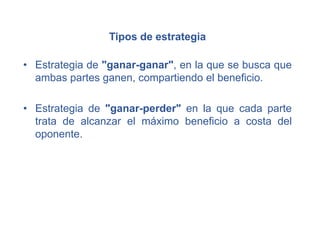 Tipos de estrategia
• Estrategia de "ganar-ganar", en la que se busca que
ambas partes ganen, compartiendo el beneficio.
• Estrategia de "ganar-perder" en la que cada parte
trata de alcanzar el máximo beneficio a costa del
oponente.
 
