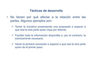 Tácticas de desarrollo
• No tienen por qué afectar a la relación entre las
partes. Algunos ejemplos son:
 Tomar la iniciativa presentando una propuesta o esperar a
que sea la otra parte quien vaya por delante.
 Facilitar toda la información disponible o, por el contrario, la
estrictamente necesaria.
 Hacer la primera concesión o esperar a que sea la otra parte
quien de el primer paso.
 