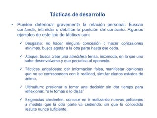 Tácticas de desarrollo
• Pueden deteriorar gravemente la relación personal. Buscan
confundir, intimidar o debilitar la posición del contrario. Algunos
ejemplos de este tipo de tácticas son:
 Desgaste: no hacer ninguna concesión o hacer concesiones
mínimas. busca agotar a la otra parte hasta que ceda.
 Ataque: busca crear una atmósfera tensa, incomoda, en la que uno
sabe desenvolverse y que perjudica al oponente.
 Tácticas engañosas: dar información falsa, manifestar opiniones
que no se corresponden con la realidad, simular ciertos estados de
ánimo.
 Ultimátum: presionar a tomar una decisión sin dar tiempo para
reflexionar. "o lo tomas o lo dejas”
 Exigencias crecientes: consiste en ir realizando nuevas peticiones
a medida que la otra parte va cediendo, sin que lo concedido
resulte nunca suficiente.
 