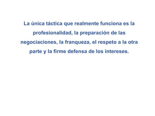 La única táctica que realmente funciona es la
profesionalidad, la preparación de las
negociaciones, la franqueza, el respeto a la otra
parte y la firme defensa de los intereses.
 
