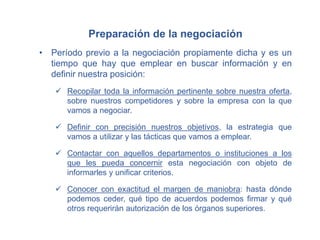 Preparación de la negociación
• Período previo a la negociación propiamente dicha y es un
tiempo que hay que emplear en buscar información y en
definir nuestra posición:
 Recopilar toda la información pertinente sobre nuestra oferta,
sobre nuestros competidores y sobre la empresa con la que
vamos a negociar.
 Definir con precisión nuestros objetivos, la estrategia que
vamos a utilizar y las tácticas que vamos a emplear.
 Contactar con aquellos departamentos o instituciones a los
que les pueda concernir esta negociación con objeto de
informarles y unificar criterios.
 Conocer con exactitud el margen de maniobra: hasta dónde
podemos ceder, qué tipo de acuerdos podemos firmar y qué
otros requerirán autorización de los órganos superiores.
 