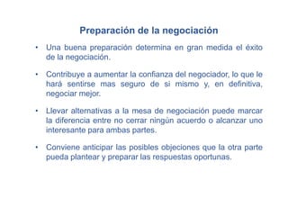 Preparación de la negociación
• Una buena preparación determina en gran medida el éxito
de la negociación.
• Contribuye a aumentar la confianza del negociador, lo que le
hará sentirse mas seguro de si mismo y, en definitiva,
negociar mejor.
• Llevar alternativas a la mesa de negociación puede marcar
la diferencia entre no cerrar ningún acuerdo o alcanzar uno
interesante para ambas partes.
• Conviene anticipar las posibles objeciones que la otra parte
pueda plantear y preparar las respuestas oportunas.
 