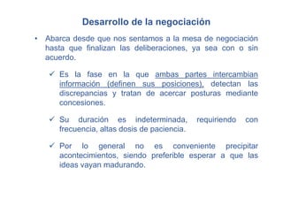 Desarrollo de la negociación
• Abarca desde que nos sentamos a la mesa de negociación
hasta que finalizan las deliberaciones, ya sea con o sin
acuerdo.
 Es la fase en la que ambas partes intercambian
información (definen sus posiciones), detectan las
discrepancias y tratan de acercar posturas mediante
concesiones.
 Su duración es indeterminada, requiriendo con
frecuencia, altas dosis de paciencia.
 Por lo general no es conveniente precipitar
acontecimientos, siendo preferible esperar a que las
ideas vayan madurando.
 