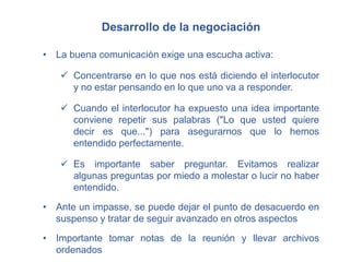 Desarrollo de la negociación
• La buena comunicación exige una escucha activa:
 Concentrarse en lo que nos está diciendo el interlocutor
y no estar pensando en lo que uno va a responder.
 Cuando el interlocutor ha expuesto una idea importante
conviene repetir sus palabras ("Lo que usted quiere
decir es que...") para asegurarnos que lo hemos
entendido perfectamente.
 Es importante saber preguntar. Evitamos realizar
algunas preguntas por miedo a molestar o lucir no haber
entendido.
• Ante un impasse, se puede dejar el punto de desacuerdo en
suspenso y tratar de seguir avanzado en otros aspectos
• Importante tomar notas de la reunión y llevar archivos
ordenados.
 
