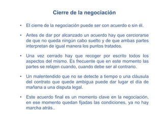 Cierre de la negociación
• El cierre de la negociación puede ser con acuerdo o sin él.
• Antes de dar por alcanzado un acuerdo hay que cerciorarse
de que no queda ningún cabo suelto y de que ambas partes
interpretan de igual manera los puntos tratados.
• Una vez cerrado hay que recoger por escrito todos los
aspectos del mismo. Es frecuente que en este momento las
partes se relajen cuando, cuando debe ser al contrario.
• Un malentendido que no se detecte a tiempo o una cláusula
del contrato que quede ambigua puede dar lugar el día de
mañana a una disputa legal.
• Este acuerdo final es un momento clave en la negociación,
en ese momento quedan fijadas las condiciones, ya no hay
marcha atrás..
 