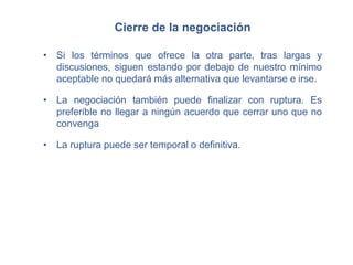 Cierre de la negociación
• Si los términos que ofrece la otra parte, tras largas y
discusiones, siguen estando por debajo de nuestro mínimo
aceptable no quedará más alternativa que levantarse e irse.
• La negociación también puede finalizar con ruptura. Es
preferible no llegar a ningún acuerdo que cerrar uno que no
convenga
• La ruptura puede ser temporal o definitiva.
 