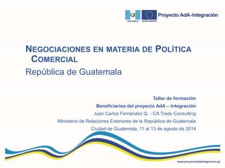 NEGOCIACIONES EN MATERIA DE POLÍTICA
COMERCIAL
República de Guatemala
Taller de formación
Beneficiarios del proyecto AdA – Integración
Juan Carlos Fernández Q. - CA Trade Consulting
Ministerio de Relaciones Exteriores de la República de Guatemala
Ciudad de Guatemala, 11 al 13 de agosto de 2014
 