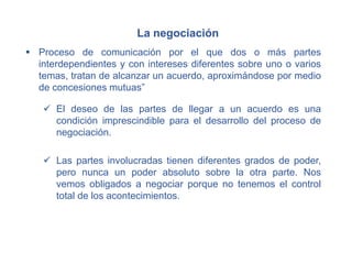 La negociación
 Proceso de comunicación por el que dos o más partes
interdependientes y con intereses diferentes sobre uno o varios
temas, tratan de alcanzar un acuerdo, aproximándose por medio
de concesiones mutuas”
 El deseo de las partes de llegar a un acuerdo es una
condición imprescindible para el desarrollo del proceso de
negociación.
 Las partes involucradas tienen diferentes grados de poder,
pero nunca un poder absoluto sobre la otra parte. Nos
vemos obligados a negociar porque no tenemos el control
total de los acontecimientos.
 