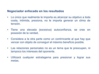Negociador enfocado en los resultados
• Lo único que realmente le importa es alcanzar su objetivo a toda
costa, intimida, presiona, no le importa generar un clima de
tensión.
• Tiene una elevada (excesiva) autoconfianza, se cree en
posesión de la verdad.
• Considera a la otra parte como un contrincante al que hay que
vencer con objeto de conseguir el máximo beneficio posible.
• Las relaciones personales no es un tema que le preocupen, ni
tampoco los intereses del oponente.
• Utilizará cualquier estratagema para presionar y lograr sus
metas.
 