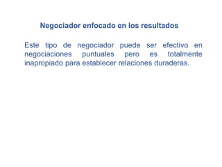 Negociador enfocado en los resultados
Este tipo de negociador puede ser efectivo en
negociaciones puntuales pero es totalmente
inapropiado para establecer relaciones duraderas.
 