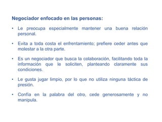 Negociador enfocado en las personas:
• Le preocupa especialmente mantener una buena relación
personal.
• Evita a toda costa el enfrentamiento; prefiere ceder antes que
molestar a la otra parte.
• Es un negociador que busca la colaboración, facilitando toda la
información que le soliciten, planteando claramente sus
condiciones.
• Le gusta jugar limpio, por lo que no utiliza ninguna táctica de
presión.
• Confía en la palabra del otro, cede generosamente y no
manipula.
 