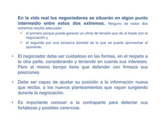 En la vida real los negociadores se situarán en algún punto
intermedio entre estos dos extremos. Ninguno de estos dos
extremos resulta adecuado:
 el primero porque puede generar un clima de tensión que de al traste con la
negociación y
 el segundo por una excesiva bondad de la que se puede aprovechar el
oponente.
• El negociador debe ser cuidadoso en las formas, en el respeto a
la otra parte, considerando y teniendo en cuenta sus intereses.
Pero al mismo tiempo tiene que defender con firmeza sus
posiciones.
• Debe ser capaz de ajustar su posición a la información nueva
que reciba, a los nuevos planteamientos que vayan surgiendo
durante la negociación.
• Es importante conocer a la contraparte para detectar sus
fortalezas y posibles carencias.
 
