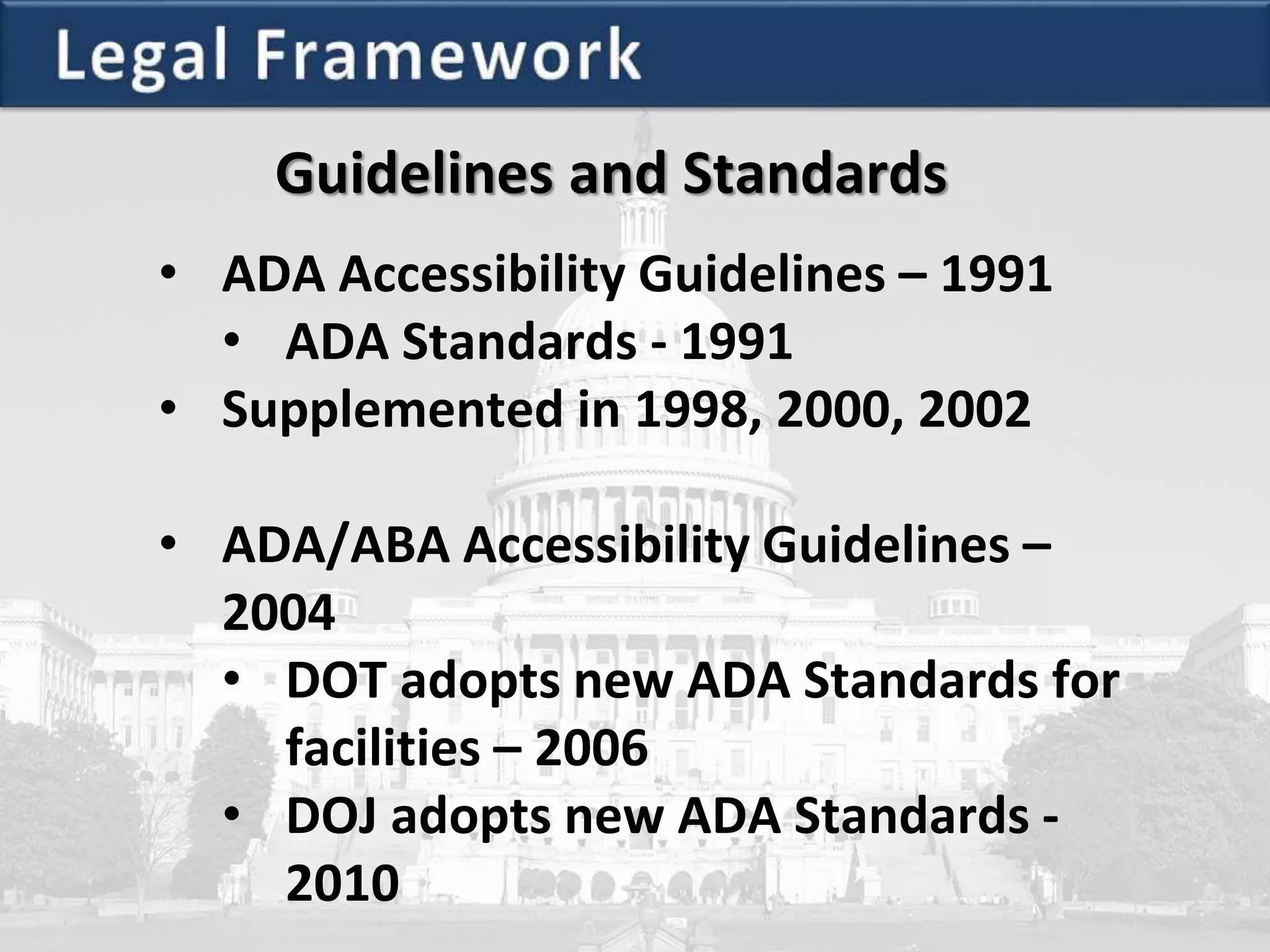 Guidelines and Standards
• ADA Accessibility Guidelines – 1991
• ADA Standards - 1991
• Supplemented in 1998, 2000, 2002
• ADA/ABA Accessibility Guidelines –
2004
• DOT adopts new ADA Standards for
facilities – 2006
• DOJ adopts new ADA Standards -
2010
 