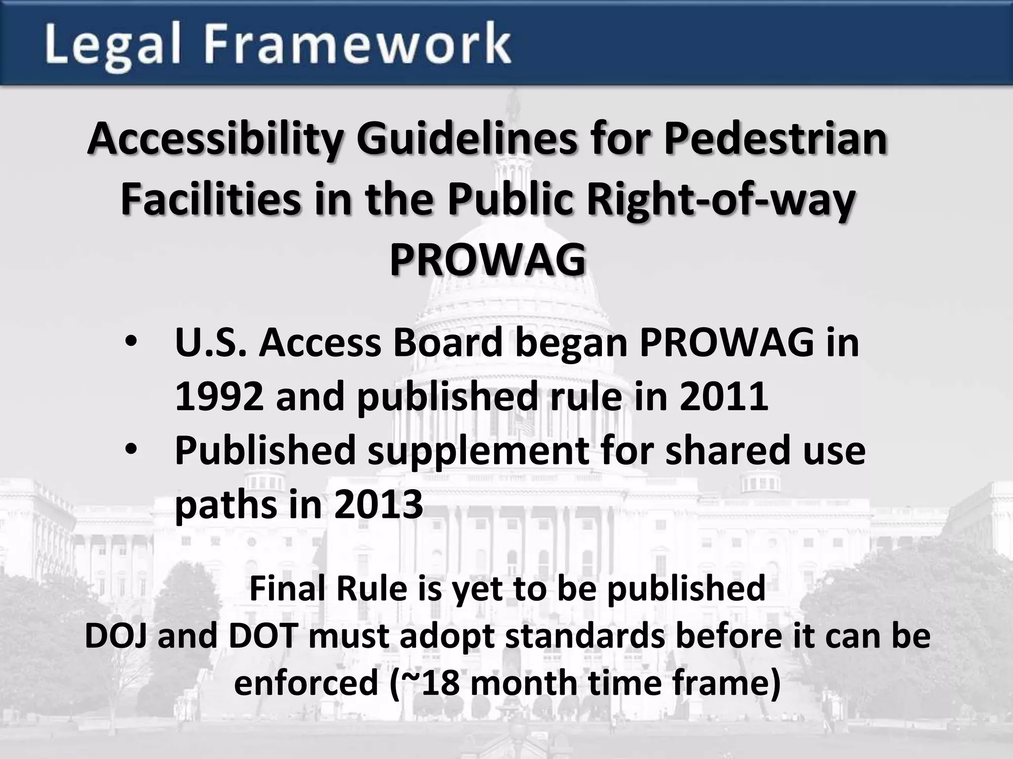 Accessibility Guidelines for Pedestrian
Facilities in the Public Right-of-way
PROWAG
• U.S. Access Board began PROWAG in
1992 and published rule in 2011
• Published supplement for shared use
paths in 2013
Final Rule is yet to be published
DOJ and DOT must adopt standards before it can be
enforced (~18 month time frame)
 