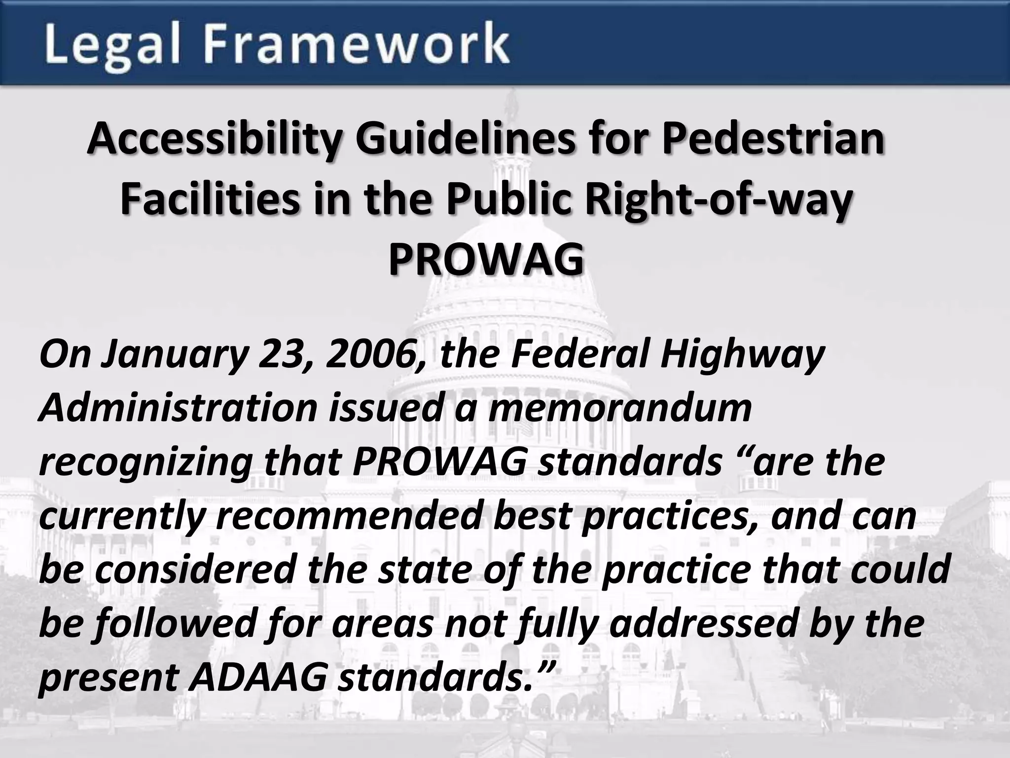 Accessibility Guidelines for Pedestrian
Facilities in the Public Right-of-way
PROWAG
On January 23, 2006, the Federal Highway
Administration issued a memorandum
recognizing that PROWAG standards “are the
currently recommended best practices, and can
be considered the state of the practice that could
be followed for areas not fully addressed by the
present ADAAG standards.”
 