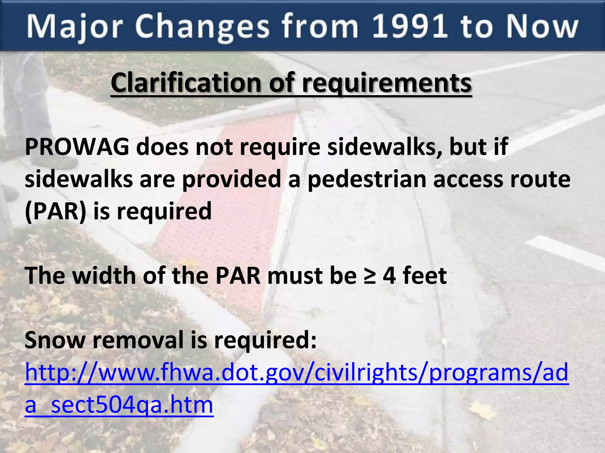 Clarification of requirements
PROWAG does not require sidewalks, but if
sidewalks are provided a pedestrian access route
(PAR) is required
The width of the PAR must be ≥ 4 feet
Snow removal is required:
http://www.fhwa.dot.gov/civilrights/programs/ad
a_sect504qa.htm
 
