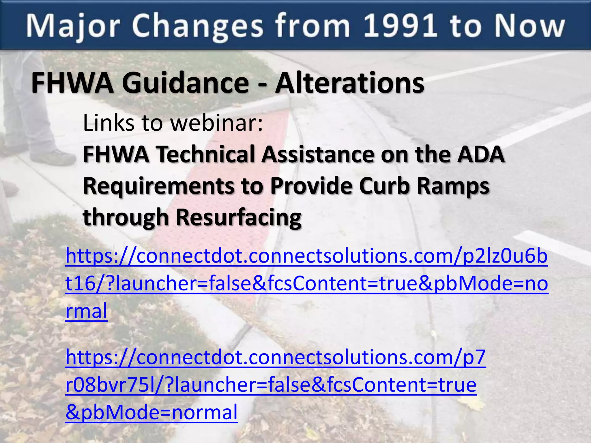 FHWA Guidance - Alterations
https://connectdot.connectsolutions.com/p2lz0u6b
t16/?launcher=false&fcsContent=true&pbMode=no
rmal
https://connectdot.connectsolutions.com/p7
r08bvr75l/?launcher=false&fcsContent=true
&pbMode=normal
Links to webinar:
FHWA Technical Assistance on the ADA
Requirements to Provide Curb Ramps
through Resurfacing
 