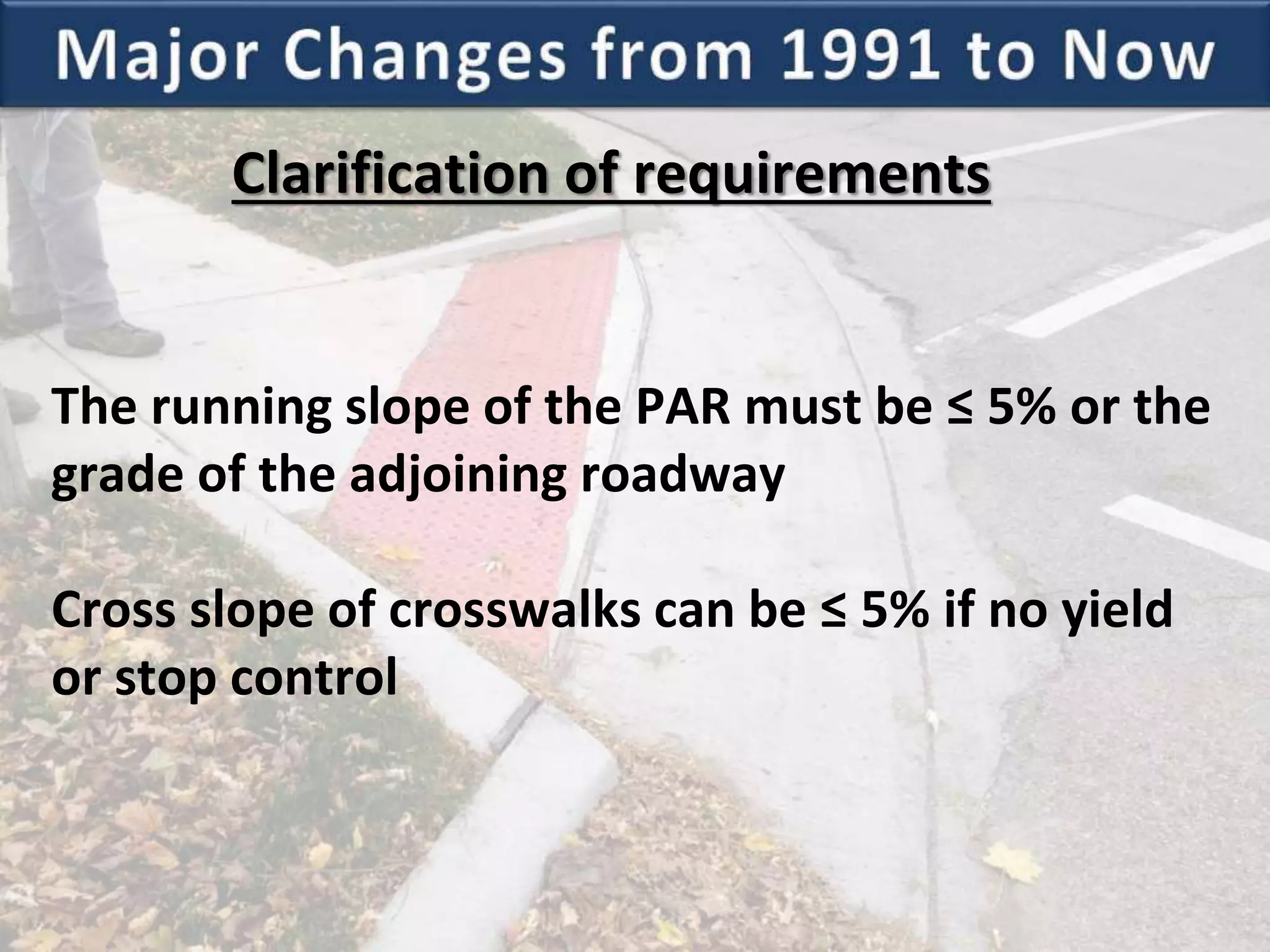 Clarification of requirements
The running slope of the PAR must be ≤ 5% or the
grade of the adjoining roadway
Cross slope of crosswalks can be ≤ 5% if no yield
or stop control
 