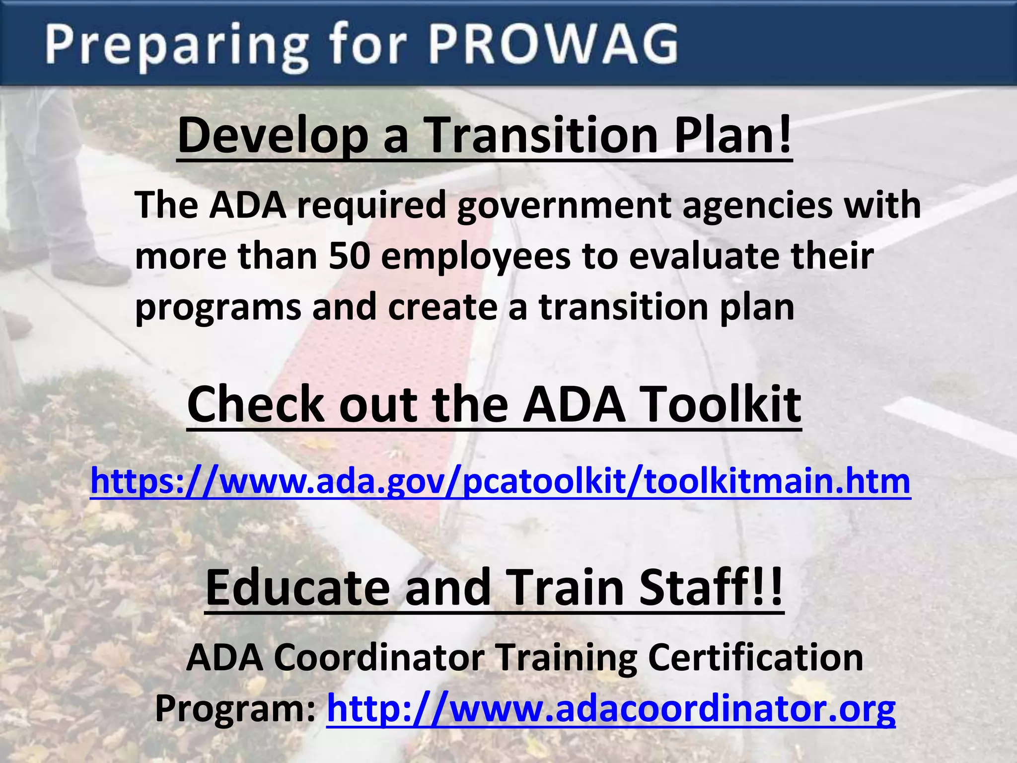 Develop a Transition Plan!
The ADA required government agencies with
more than 50 employees to evaluate their
programs and create a transition plan
Educate and Train Staff!!
ADA Coordinator Training Certification
Program: http://www.adacoordinator.org
https://www.ada.gov/pcatoolkit/toolkitmain.htm
Check out the ADA Toolkit
 