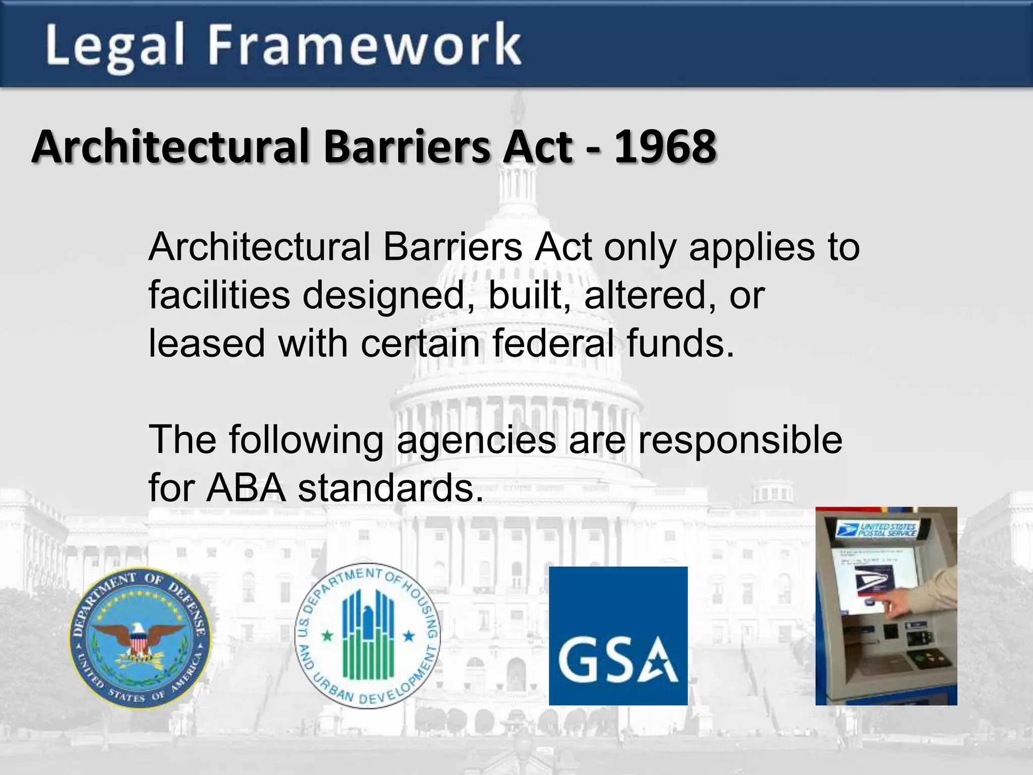 Architectural Barriers Act - 1968
Architectural Barriers Act only applies to
facilities designed, built, altered, or
leased with certain federal funds.
The following agencies are responsible
for ABA standards.
 