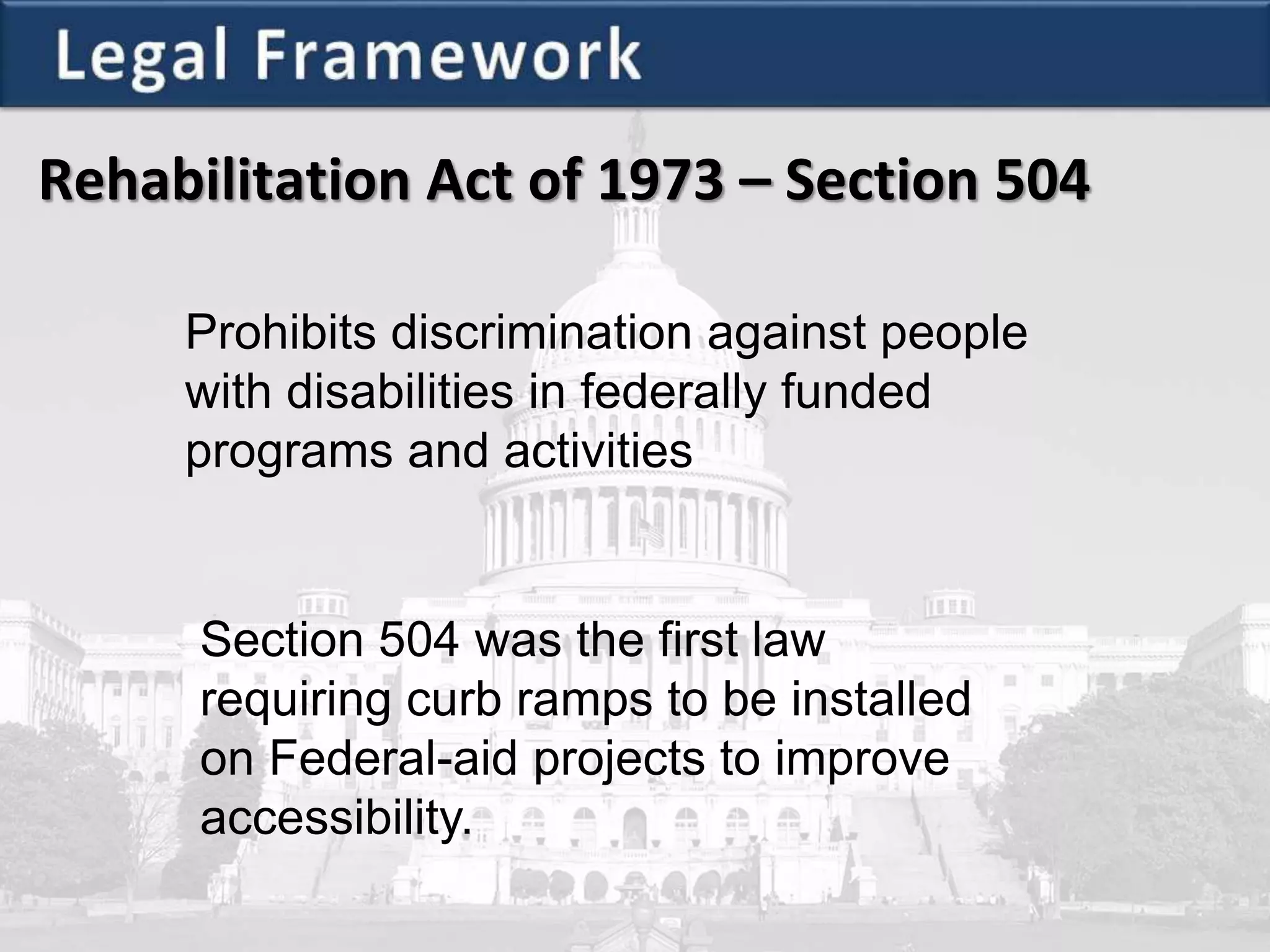 Rehabilitation Act of 1973 – Section 504
Prohibits discrimination against people
with disabilities in federally funded
programs and activities
Section 504 was the first law
requiring curb ramps to be installed
on Federal-aid projects to improve
accessibility.
 