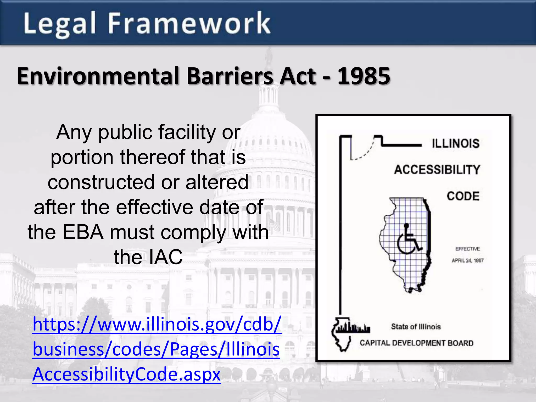 Environmental Barriers Act - 1985
Any public facility or
portion thereof that is
constructed or altered
after the effective date of
the EBA must comply with
the IAC
https://www.illinois.gov/cdb/
business/codes/Pages/Illinois
AccessibilityCode.aspx
 