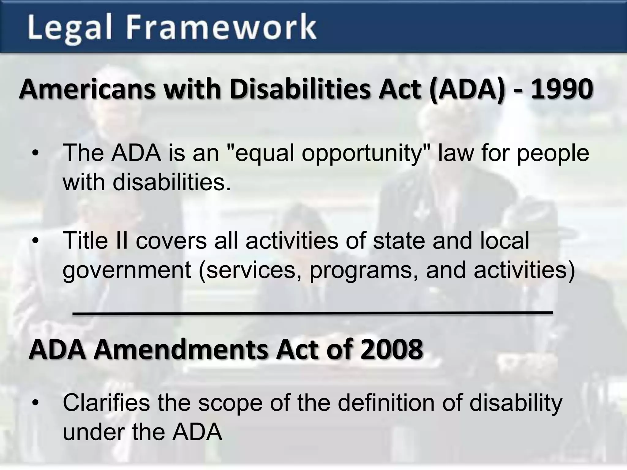 Americans with Disabilities Act (ADA) - 1990
• The ADA is an "equal opportunity" law for people
with disabilities.
• Title II covers all activities of state and local
government (services, programs, and activities)
ADA Amendments Act of 2008
• Clarifies the scope of the definition of disability
under the ADA
 