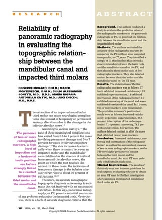 A B S T R A C T
312 JADA, Vol. 135, March 2004
R E S E A R C H
Background. The authors conducted a
study to evaluate the predictive value of
five radiographic markers on the panoramic
radiograph, or PR, to point out the relation-
ship between the mandibular canal and the
impacted third molar.
Methods. The authors evaluated the
accuracy of the radiographic markers by
comparing the PR with an axial computed
tomographic, or CT, scan. They identified a
sample of 73 third molars that showed a
close relationship between the tooth roots
and the mandibular canal on the PR, and
then classified them on the basis of five
radiographic markers. They also detected
contact between the third molar and the
mandibular canal on the CT scan.
Results. The distribution of the five
radiographic markers was as follows: 37
teeth exhibited increased radiolucency, 13
exhibited superimposition, 14 exhibited
interruption of the radiopaque border, 14
exhibited narrowing of the canal and seven
exhibited diversion of the canal. In 11 cases,
two or more markers were recognizable.
The predictive values of a positive test
result were as follows: increased radiolu-
cency, 73 percent; superimposition, 38.5
percent; interruption of the radiopaque
border, 71.4 percent; narrowing, 78.6 per-
cent; and diversion, 100 percent. The
authors detected contact in all of the cases
that exhibited two or more markers.
Conclusion. Increased radiolucency, nar-
rowing and interruption of the radiopaque
border, as well as the concomitant presence
of two or more radiographic markers, on the
PR were highly predictive of contact
between the third molar and the
mandibular canal. An axial CT scan prob-
ably is indicated in such cases.
Clinical Implications. The results of
this study may lead to some guidelines for
oral surgeons evaluating whether to obtain
an axial CT scan for further investigation
after examining an impacted mandibular
third molar via PR.
Reliability of
panoramic radiography
in evaluating the
topographic relation-
ship between the
mandibular canal and
impacted third molars
GIUSEPPE MONACO, D.M.D.; MARCO
MONTEVECCHI, D.M.D.; GIULIO ALESSANDRI
BONETTI, M.D., D.D.S.; MARIA ROSARIA
ANTONELLA GATTO, M.D.; LUIGI CHECCHI,
M.D., D.D.S.
T
he extraction of an impacted mandibular
third molar can cause neurological complica-
tions that consist of temporary or permanent
sensory alterations due to the damage in the
inferior alveolar nerve.1-3
According to various surveys,1-5
the
rate of these neurological complications
has varied from 0.5 to 1 percent for cases
involving permanent damage and 5 to 7
percent for cases involving temporary
damage.1-5
The risk increases dramati-
cally when there is contact between an
impacted molar and the mandibular
canal (defined as the absence of cortical
bone around the alveolar nerve, the
point at which the root touches the
nerve). In these cases, the incidence of
temporary damage to the inferior alve-
olar nerve rises to about 30 percent of
extractions.1,2,5,6
Therefore, an accurate radiographic
topographic diagnosis is necessary to esti-
mate the risk involved with an anticipated
extraction. In this way, panoramic radiog-
raphy, or PR, permits an initial evaluation
of any problems related to the impacted tooth. Neverthe-
less, there is a lack of accurate diagnostic criteria that the
The presence
of two or more
radiographic
markers, a high
level of
impaction and
a horizontal
tooth position
are factors
strongly linked
to a contact
between the
third molar and
the mandibular
canal.
Copyright ©2004 American Dental Association. All rights reserved.
 