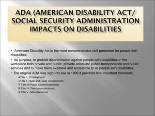  American Disability Act is the most comprehensive civil protection for people with
disabilities.
 Its purpose, to prohibit discrimination against people with disabilities in the
workplace both private and public, provide adequate public transportation and public
services and to make them available and accessible to all people with disabilities.
 The original ADA was sign into law in 1990 it provided five important titlements.
Title I (Employment)
Title II (Sate and Local Government)
 Title III (Public Accommodations)
 Title IV (Telecommunications)
 Title V (Miscellaneous)
 