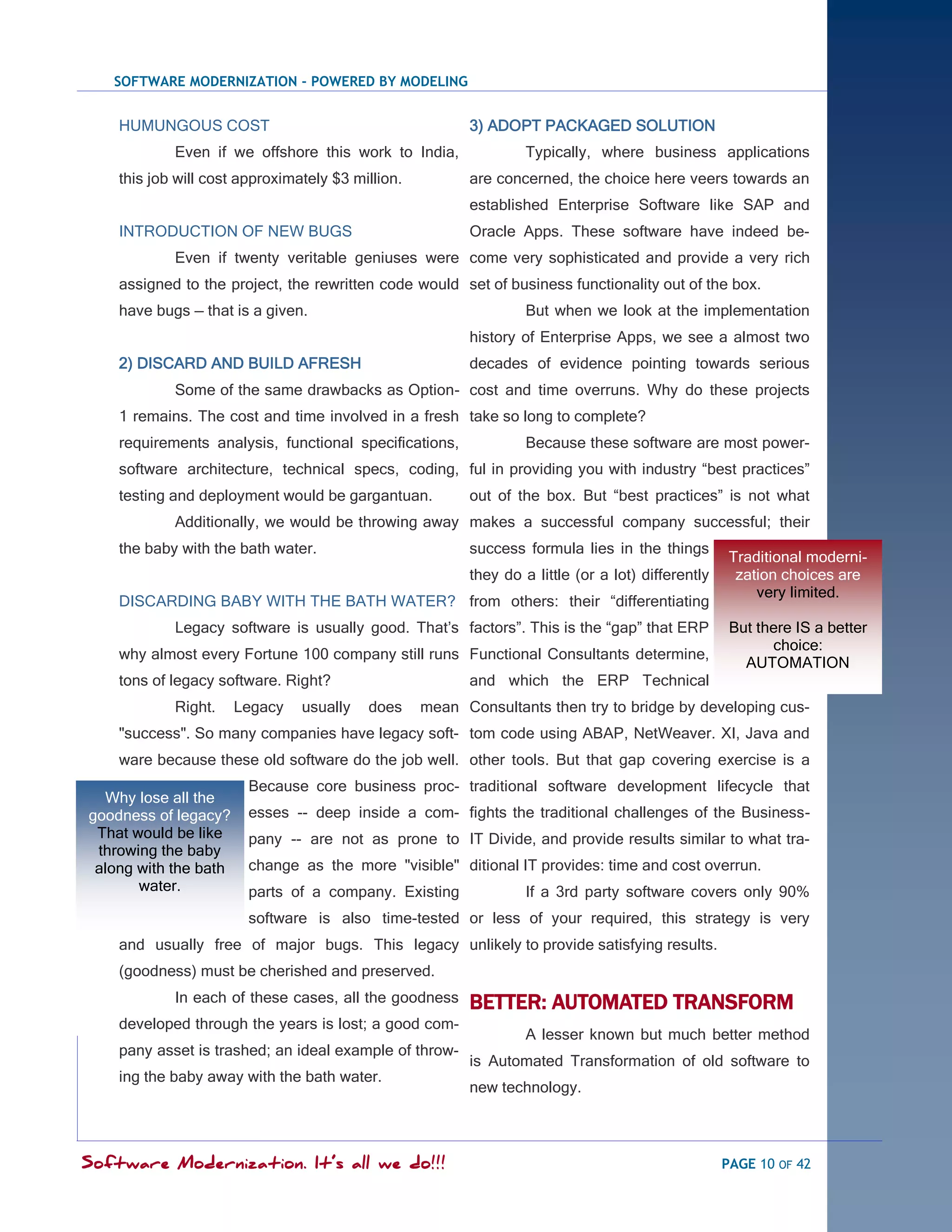 SOFTWARE MODERNIZATION - POWERED BY MODELING


    HUMUNGOUS COST                                       3) ADOPT PACKAGED SOLUTION
            Even if we offshore this work to India,               Typically, where business applications
    this job will cost approximately $3 million.         are concerned, the choice here veers towards an
                                                         established Enterprise Software like SAP and
    INTRODUCTION OF NEW BUGS                             Oracle Apps. These software have indeed be-
            Even if twenty veritable geniuses were come very sophisticated and provide a very rich
    assigned to the project, the rewritten code would set of business functionality out of the box.
    have bugs — that is a given.                                  But when we look at the implementation
                                                         history of Enterprise Apps, we see a almost two
    2) DISCARD AND BUILD AFRESH                          decades of evidence pointing towards serious
            Some of the same drawbacks as Option- cost and time overruns. Why do these projects
    1 remains. The cost and time involved in a fresh take so long to complete?
    requirements analysis, functional specifications,             Because these software are most power-
    software architecture, technical specs, coding, ful in providing you with industry ―best practices‖
    testing and deployment would be gargantuan.          out of the box. But ―best practices‖ is not what
            Additionally, we would be throwing away makes a successful company successful; their
    the baby with the bath water.                        success formula lies in the things
                                                                                                    Traditional moderni-
                                                         they do a little (or a lot) differently     zation choices are
                                                                                                        very limited.
    DISCARDING BABY WITH THE BATH WATER? from others: their ―differentiating
            Legacy software is usually good. That‘s factors‖. This is the ―gap‖ that ERP            But there IS a better
                                                                                                          choice:
    why almost every Fortune 100 company still runs Functional Consultants determine,
                                                                                                      AUTOMATION
    tons of legacy software. Right?                      and which the ERP Technical
            Right.     Legacy   usually   does     mean Consultants then try to bridge by developing cus-
    "success". So many companies have legacy soft- tom code using ABAP, NetWeaver. XI, Java and
    ware because these old software do the job well. other tools. But that gap covering exercise is a
                        Because core business proc- traditional software development lifecycle that
  Why lose all the
goodness of legacy?     esses -- deep inside a com- fights the traditional challenges of the Business-
 That would be like     pany -- are not as prone to IT Divide, and provide results similar to what tra-
 throwing the baby
 along with the bath    change as the more "visible" ditional IT provides: time and cost overrun.
       water.           parts of a company. Existing              If a 3rd party software covers only 90%
                        software is also time-tested or less of your required, this strategy is very
    and usually free of major bugs. This legacy unlikely to provide satisfying results.
    (goodness) must be cherished and preserved.
            In each of these cases, all the goodness     BETTER: AUTOMATED TRANSFORM
    developed through the years is lost; a good com-
                                                                  A lesser known but much better method
    pany asset is trashed; an ideal example of throw-
                                                         is Automated Transformation of old software to
    ing the baby away with the bath water.
                                                         new technology.



Software Modernization. It’s all we do!!!                                                          PAGE 10 OF 42
 