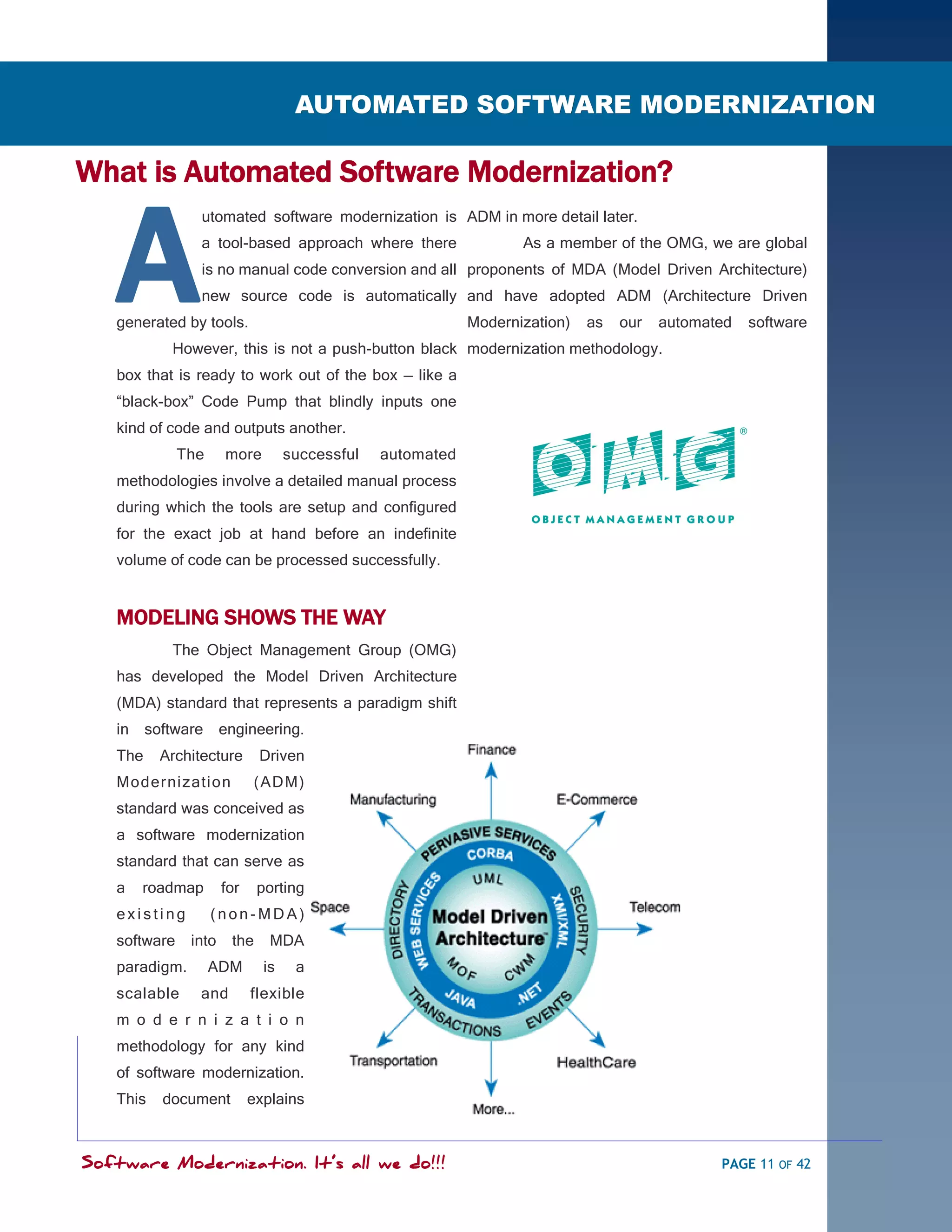 SOFTWARE MODERNIZATION - POWERED BY MODELING
                                    AUTOMATED SOFTWARE MODERNIZATION

What is Automated Software Modernization?


   A
                 utomated software modernization is ADM in more detail later.
                 a tool-based approach where there                 As a member of the OMG, we are global
                 is no manual code conversion and all proponents of MDA (Model Driven Architecture)
                 new source code is automatically and have adopted ADM (Architecture Driven
   generated by tools.                                      Modernization)   as   our   automated   software
            However, this is not a push-button black modernization methodology.
   box that is ready to work out of the box — like a
   ―black-box‖ Code Pump that blindly inputs one
   kind of code and outputs another.
              The     more         successful   automated
   methodologies involve a detailed manual process
   during which the tools are setup and configured
   for the exact job at hand before an indefinite
   volume of code can be processed successfully.


   MODELING SHOWS THE WAY
            The Object Management Group (OMG)
   has developed the Model Driven Architecture
   (MDA) standard that represents a paradigm shift
   in    software     engineering.
   The     Architecture      Driven
   Modernization            ( ADM)
   standard was conceived as
   a software modernization
   standard that can serve as
   a    roadmap       for    porting
   existing         (non-MDA)
   software    into    the     MDA
   paradigm.        ADM       is    a
   scalable     and         flexible
   m o d e r n i z a t i o n
   methodology for any kind
   of software modernization.
   This    document         explains



Software Modernization. It’s all we do!!!                                                      PAGE 11 OF 42
 
