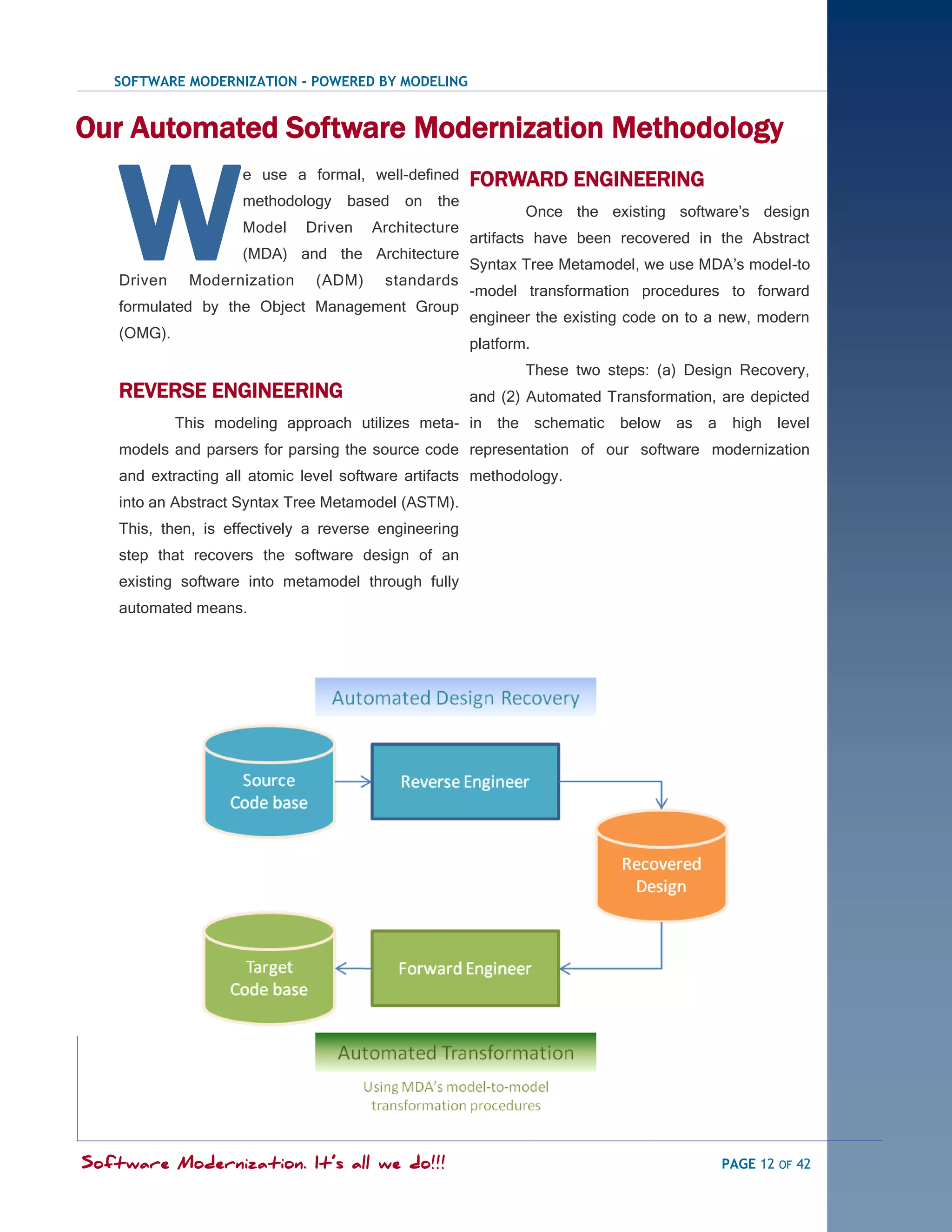 SOFTWARE MODERNIZATION - POWERED BY MODELING


Our Automated Software Modernization Methodology


    W
                     e use a formal, well-defined      FORWARD ENGINEERING
                     methodology    based   on   the
                                                               Once the existing software‘s design
                     Model    Driven   Architecture
                                                       artifacts have been recovered in the Abstract
                     (MDA) and the Architecture
                                                       Syntax Tree Metamodel, we use MDA‘s model-to
    Driven    Modernization    (ADM)     standards
                                                       -model transformation procedures to forward
    formulated by the Object Management Group
                                                       engineer the existing code on to a new, modern
    (OMG).
                                                       platform.
                                                               These two steps: (a) Design Recovery,
    REVERSE ENGINEERING                                and (2) Automated Transformation, are depicted
             This modeling approach utilizes meta- in the schematic        below as    a    high level
    models and parsers for parsing the source code representation of our software modernization
    and extracting all atomic level software artifacts methodology.
    into an Abstract Syntax Tree Metamodel (ASTM).
    This, then, is effectively a reverse engineering
    step that recovers the software design of an
    existing software into metamodel through fully
    automated means.




Software Modernization. It’s all we do!!!                                                  PAGE 12 OF 42
 