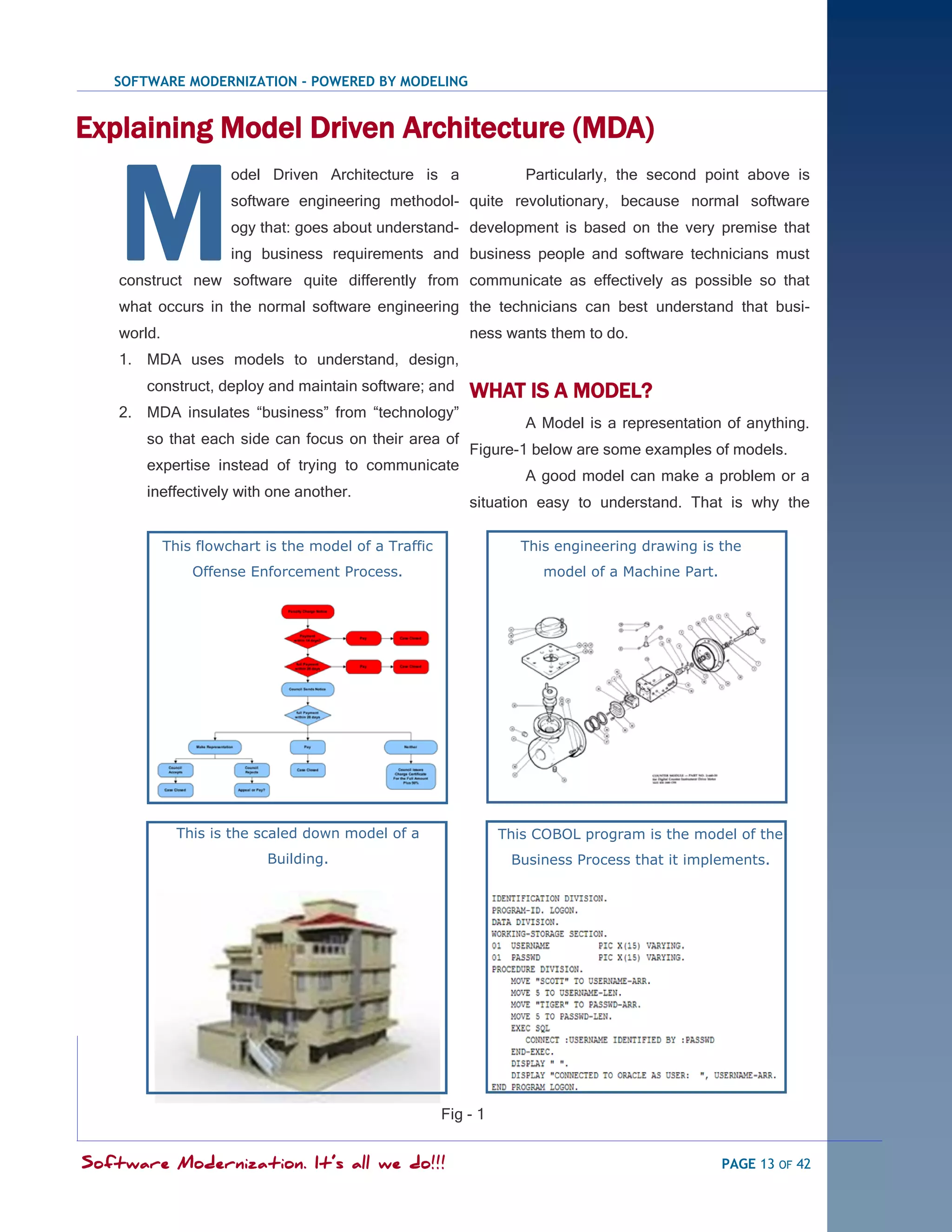 SOFTWARE MODERNIZATION - POWERED BY MODELING


Explaining Model Driven Architecture (MDA)


    M
                       odel Driven Architecture is a                 Particularly, the second point above is
                       software engineering methodol- quite revolutionary, because normal software
                       ogy that: goes about understand- development is based on the very premise that
                       ing business requirements and business people and software technicians must
    construct new software quite differently from communicate as effectively as possible so that
    what occurs in the normal software engineering the technicians can best understand that busi-
    world.                                                  ness wants them to do.
    1. MDA uses models to understand, design,
        construct, deploy and maintain software; and        WHAT IS A MODEL?
    2. MDA insulates ―business‖ from ―technology‖
                                                                     A Model is a representation of anything.
        so that each side can focus on their area of
                                                            Figure-1 below are some examples of models.
        expertise instead of trying to communicate
                                                                     A good model can make a problem or a
        ineffectively with one another.
                                                            situation easy to understand. That is why the

             This flowchart is the model of a Traffic                This engineering drawing is the
                 Offense Enforcement Process.                           model of a Machine Part.




               This is the scaled down model of a                 This COBOL program is the model of the
                            Building.                              Business Process that it implements.




                                                        Fig - 1


Software Modernization. It’s all we do!!!                                                          PAGE 13 OF 42
 