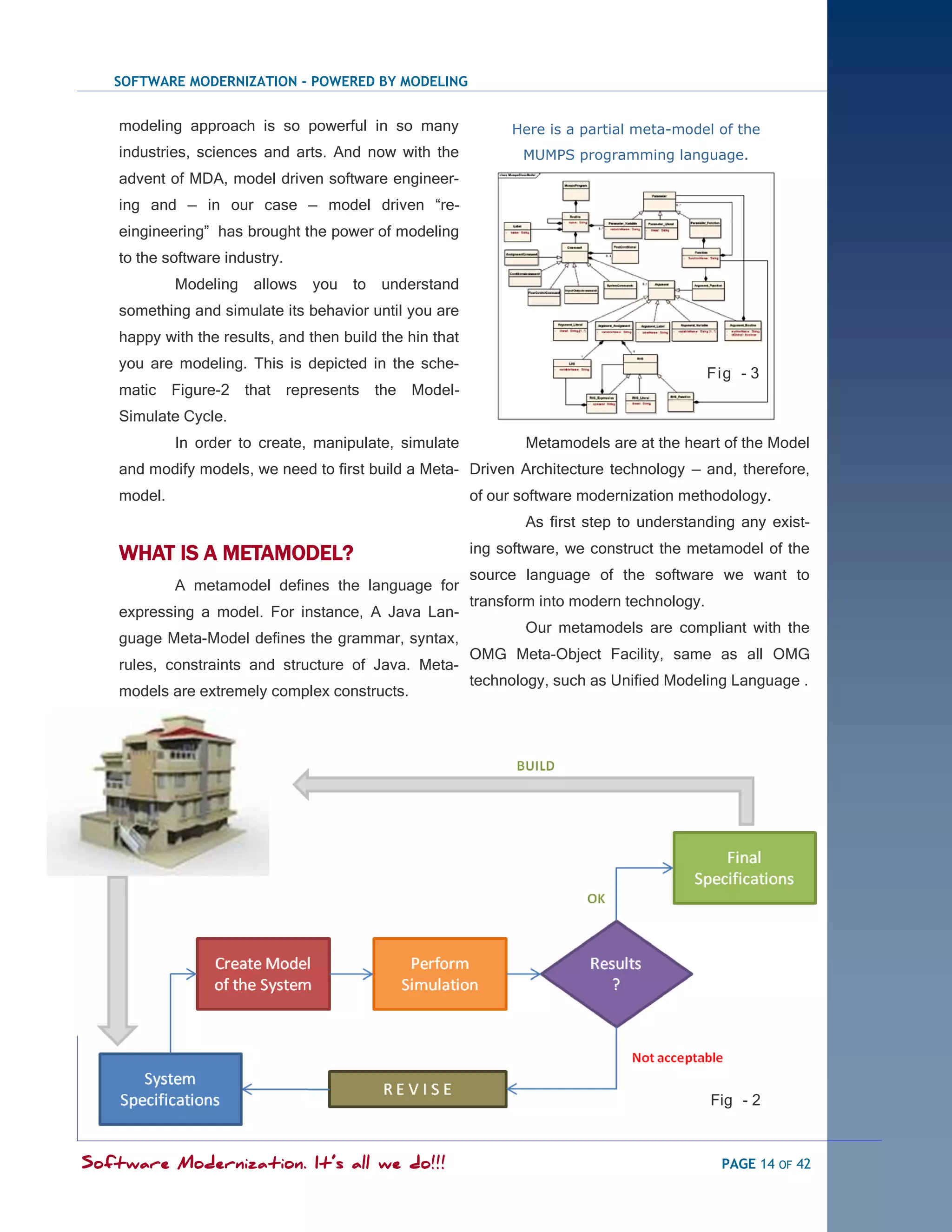 SOFTWARE MODERNIZATION - POWERED BY MODELING


    modeling approach is so powerful in so many                Here is a partial meta-model of the
    industries, sciences and arts. And now with the              MUMPS programming language.
    advent of MDA, model driven software engineer-
    ing and — in our case — model driven ―re-
    eingineering‖ has brought the power of modeling
    to the software industry.
             Modeling allows     you to understand
    something and simulate its behavior until you are
    happy with the results, and then build the hin that
    you are modeling. This is depicted in the sche-
                                                                                              Fig - 3
    matic Figure-2 that represents the Model-
    Simulate Cycle.
             In order to create, manipulate, simulate            Metamodels are at the heart of the Model
    and modify models, we need to first build a Meta- Driven Architecture technology — and, therefore,
    model.                                                of our software modernization methodology.
                                                                 As first step to understanding any exist-

    WHAT IS A METAMODEL?                                  ing software, we construct the metamodel of the
                                                          source language of the software we want to
             A metamodel defines the language for
                                                          transform into modern technology.
    expressing a model. For instance, A Java Lan-
                                                                 Our metamodels are compliant with the
    guage Meta-Model defines the grammar, syntax,
                                                          OMG Meta-Object Facility, same as all OMG
    rules, constraints and structure of Java. Meta-
                                                          technology, such as Unified Modeling Language .
    models are extremely complex constructs.




                                                                                              Fig - 2



Software Modernization. It’s all we do!!!                                                      PAGE 14 OF 42
 