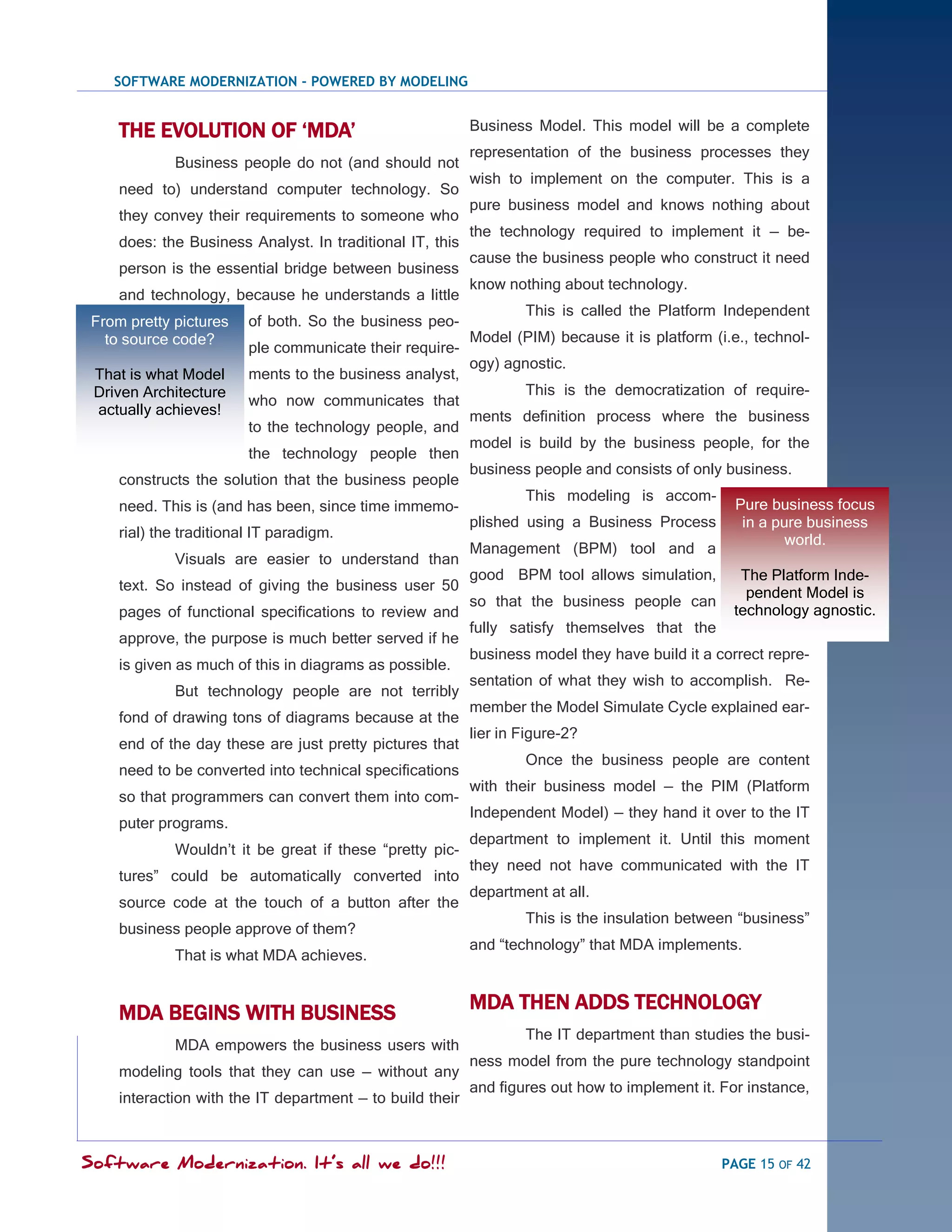 SOFTWARE MODERNIZATION - POWERED BY MODELING


     THE EVOLUTION OF „MDA‟                                Business Model. This model will be a complete
                                                           representation of the business processes they
             Business people do not (and should not
                                                           wish to implement on the computer. This is a
     need to) understand computer technology. So
                                                           pure business model and knows nothing about
     they convey their requirements to someone who
                                                           the technology required to implement it — be-
     does: the Business Analyst. In traditional IT, this
                                                           cause the business people who construct it need
     person is the essential bridge between business
                                                           know nothing about technology.
     and technology, because he understands a little
                                                                   This is called the Platform Independent
 From pretty pictures    of both. So the business peo-
   to source code?                                         Model (PIM) because it is platform (i.e., technol-
                         ple communicate their require-
                                                           ogy) agnostic.
 That is what Model      ments to the business analyst,
 Driven Architecture                                               This is the democratization of require-
                         who now communicates that
 actually achieves!                                        ments definition process where the business
                         to the technology people, and
                                                           model is build by the business people, for the
                         the technology people then
                                                           business people and consists of only business.
     constructs the solution that the business people
                                                                   This modeling is accom-
     need. This is (and has been, since time immemo-                                              Pure business focus
                                                           plished using a Business Process        in a pure business
     rial) the traditional IT paradigm.                                                                   world.
                                                           Management (BPM) tool and a
             Visuals are easier to understand than
                                                           good BPM tool allows simulation,       The Platform Inde-
     text. So instead of giving the business user 50                                               pendent Model is
                                                           so that the business people can
     pages of functional specifications to review and                                            technology agnostic.
                                                           fully satisfy themselves that the
     approve, the purpose is much better served if he
                                                           business model they have build it a correct repre-
     is given as much of this in diagrams as possible.
                                                           sentation of what they wish to accomplish. Re-
             But technology people are not terribly
                                                           member the Model Simulate Cycle explained ear-
     fond of drawing tons of diagrams because at the
                                                           lier in Figure-2?
     end of the day these are just pretty pictures that
                                                                   Once the business people are content
     need to be converted into technical specifications
                                                           with their business model — the PIM (Platform
     so that programmers can convert them into com-
                                                           Independent Model) — they hand it over to the IT
     puter programs.
                                                           department to implement it. Until this moment
             Wouldn‘t it be great if these ―pretty pic-
                                                           they need not have communicated with the IT
     tures‖ could be automatically converted into
                                                           department at all.
     source code at the touch of a button after the
                                                                   This is the insulation between ―business‖
     business people approve of them?
                                                           and ―technology‖ that MDA implements.
             That is what MDA achieves.


     MDA BEGINS WITH BUSINESS                              MDA THEN ADDS TECHNOLOGY
                                                                   The IT department than studies the busi-
             MDA empowers the business users with
                                                           ness model from the pure technology standpoint
     modeling tools that they can use — without any
                                                           and figures out how to implement it. For instance,
     interaction with the IT department — to build their



Software Modernization. It’s all we do!!!                                                       PAGE 15 OF 42
 