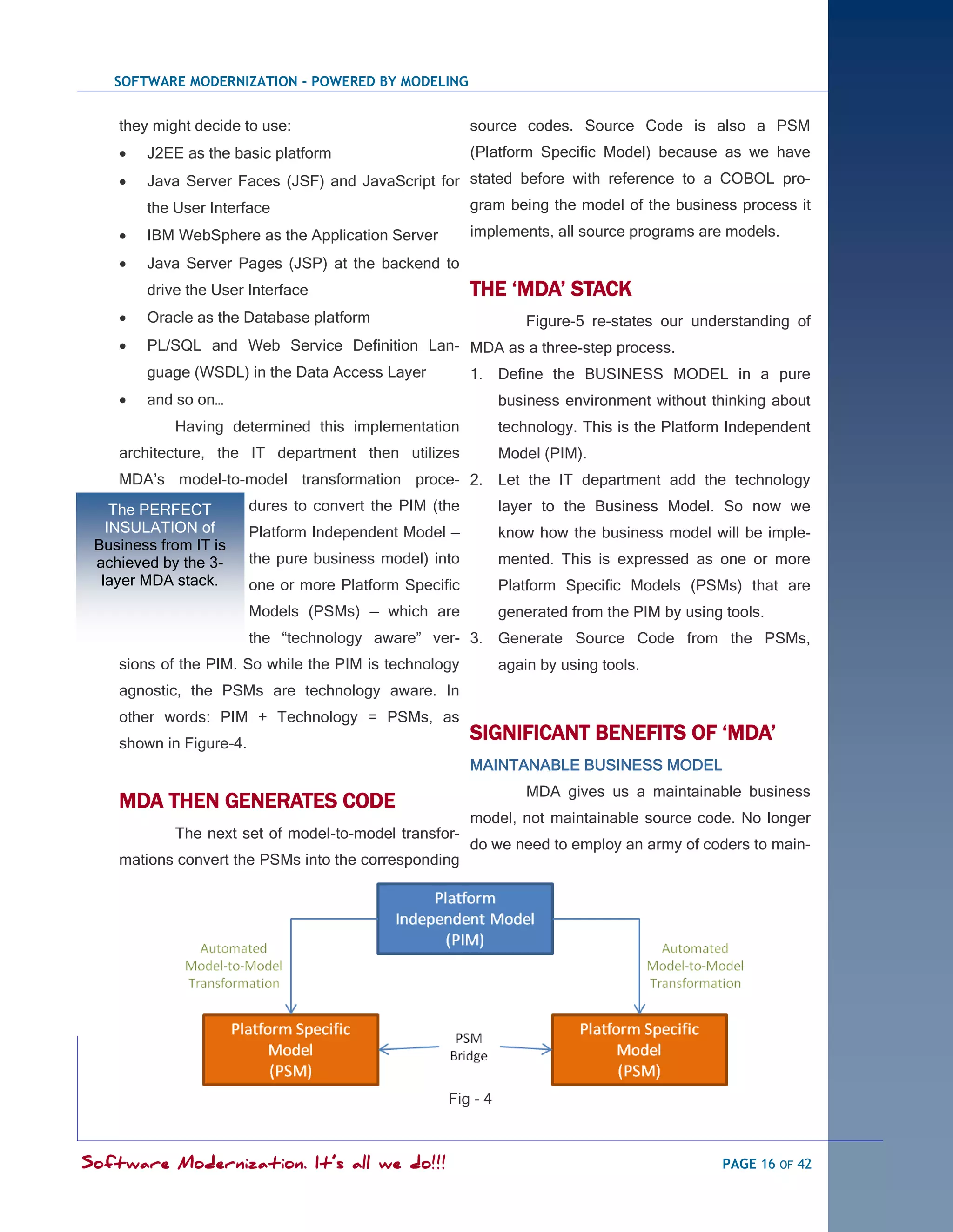 SOFTWARE MODERNIZATION - POWERED BY MODELING


    they might decide to use:                            source codes. Source Code is also a PSM
       J2EE as the basic platform                       (Platform Specific Model) because as we have
       Java Server Faces (JSF) and JavaScript for stated before with reference to a COBOL pro-
        the User Interface                               gram being the model of the business process it
       IBM WebSphere as the Application Server          implements, all source programs are models.

       Java Server Pages (JSP) at the backend to
        drive the User Interface                         THE „MDA‟ STACK
       Oracle as the Database platform                           Figure-5 re-states our understanding of
       PL/SQL and Web Service Definition Lan- MDA as a three-step process.
        guage (WSDL) in the Data Access Layer            1. Define the BUSINESS MODEL in a pure
       and so on…                                            business environment without thinking about
            Having determined this implementation             technology. This is the Platform Independent
    architecture, the IT department then utilizes             Model (PIM).
    MDA‘s model-to-model transformation proce- 2. Let the IT department add the technology
    The PERFECT          dures to convert the PIM (the        layer to the Business Model. So now we
   INSULATION of         Platform Independent Model —         know how the business model will be imple-
 Business from IT is
 achieved by the 3-      the pure business model) into        mented. This is expressed as one or more
  layer MDA stack.       one or more Platform Specific        Platform Specific Models (PSMs) that are
                         Models (PSMs) — which are            generated from the PIM by using tools.
                         the ―technology aware‖ ver- 3. Generate Source Code from the PSMs,
    sions of the PIM. So while the PIM is technology          again by using tools.
    agnostic, the PSMs are technology aware. In
    other words: PIM + Technology = PSMs, as
    shown in Figure-4.
                                                         SIGNIFICANT BENEFITS OF „MDA‟
                                                         MAINTANABLE BUSINESS MODEL
                                                                  MDA gives us a maintainable business
    MDA THEN GENERATES CODE
                                                         model, not maintainable source code. No longer
            The next set of model-to-model transfor-
                                                         do we need to employ an army of coders to main-
    mations convert the PSMs into the corresponding




                                                    Fig - 4



Software Modernization. It’s all we do!!!                                                    PAGE 16 OF 42
 