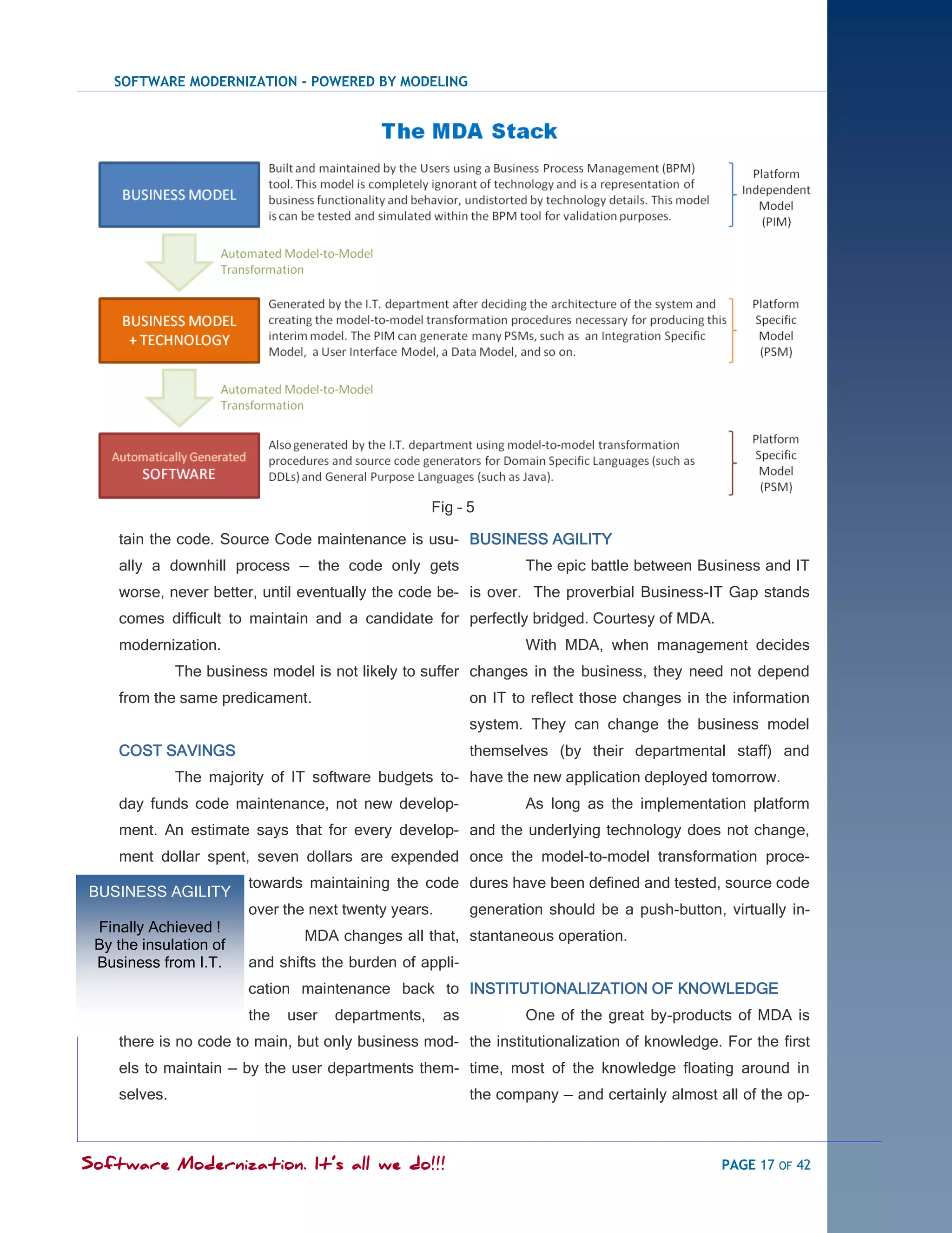 SOFTWARE MODERNIZATION - POWERED BY MODELING




                                                    Fig – 5

    tain the code. Source Code maintenance is usu- BUSINESS AGILITY
    ally a downhill process — the code only gets                   The epic battle between Business and IT
    worse, never better, until eventually the code be- is over. The proverbial Business-IT Gap stands
    comes difficult to maintain and a candidate for perfectly bridged. Courtesy of MDA.
    modernization.                                                 With MDA, when management decides
              The business model is not likely to suffer changes in the business, they need not depend
    from the same predicament.                             on IT to reflect those changes in the information
                                                           system. They can change the business model
    COST SAVINGS                                           themselves (by their departmental staff) and
              The majority of IT software budgets to- have the new application deployed tomorrow.
    day funds code maintenance, not new develop-                   As long as the implementation platform
    ment. An estimate says that for every develop- and the underlying technology does not change,
    ment dollar spent, seven dollars are expended once the model-to-model transformation proce-
                        towards maintaining the code dures have been defined and tested, source code
BUSINESS AGILITY
                        over the next twenty years.        generation should be a push-button, virtually in-
 Finally Achieved !
                                MDA changes all that, stantaneous operation.
 By the insulation of
 Business from I.T.     and shifts the burden of appli-
                        cation maintenance back to INSTITUTIONALIZATION OF KNOWLEDGE
                        the   user   departments,     as           One of the great by-products of MDA is
    there is no code to main, but only business mod- the institutionalization of knowledge. For the first
    els to maintain — by the user departments them- time, most of the knowledge floating around in
    selves.                                                the company — and certainly almost all of the op-



Software Modernization. It’s all we do!!!                                                      PAGE 17 OF 42
 