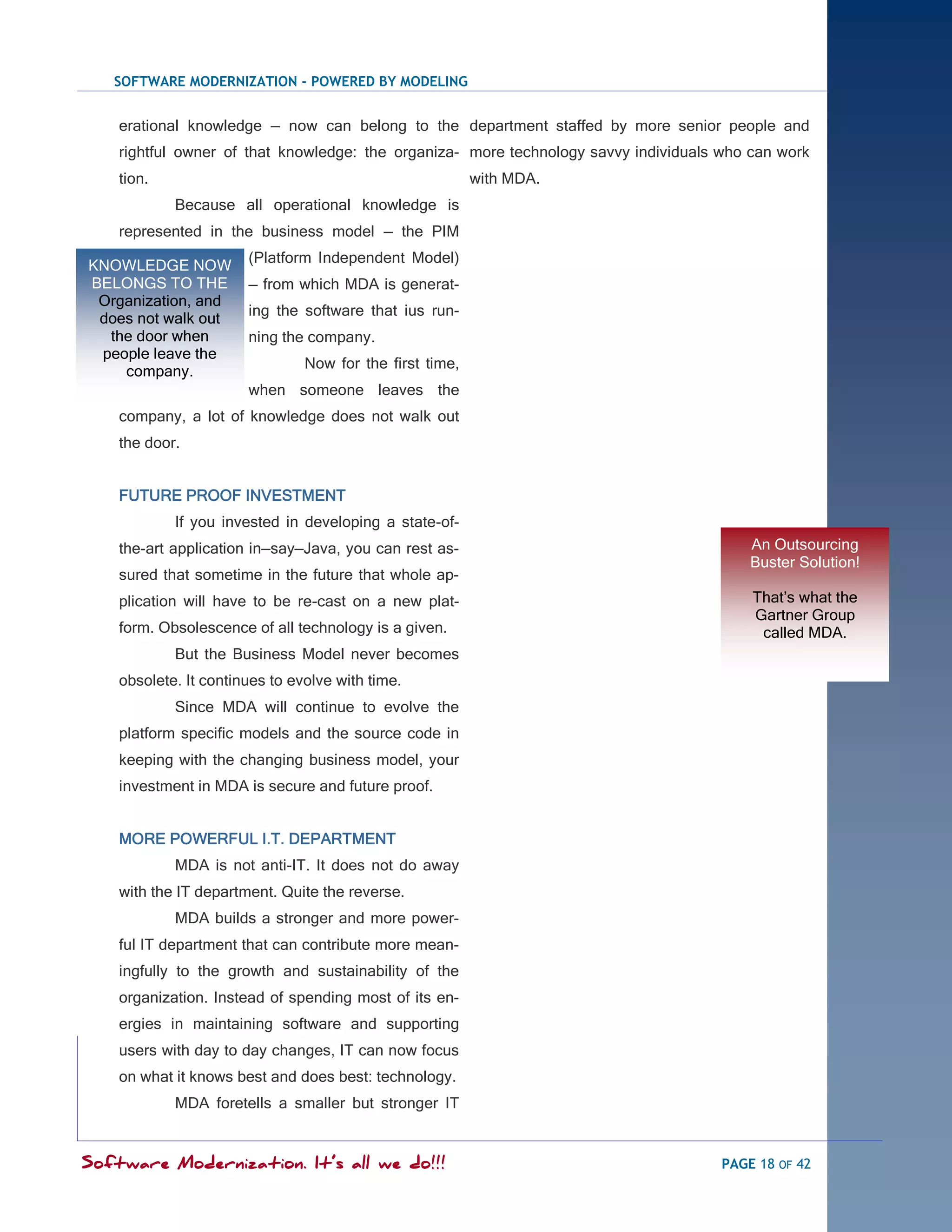 SOFTWARE MODERNIZATION - POWERED BY MODELING


    erational knowledge — now can belong to the department staffed by more senior people and
    rightful owner of that knowledge: the organiza- more technology savvy individuals who can work
    tion.                                                 with MDA.
            Because all operational knowledge is
    represented in the business model — the PIM
                       (Platform Independent Model)
KNOWLEDGE NOW
BELONGS TO THE         — from which MDA is generat-
 Organization, and
                       ing the software that ius run-
 does not walk out
  the door when        ning the company.
 people leave the
                                Now for the first time,
    company.
                       when someone leaves the
    company, a lot of knowledge does not walk out
    the door.


    FUTURE PROOF INVESTMENT
            If you invested in developing a state-of-
    the-art application in—say—Java, you can rest as-                                     An Outsourcing
                                                                                          Buster Solution!
    sured that sometime in the future that whole ap-
    plication will have to be re-cast on a new plat-                                      That‘s what the
                                                                                          Gartner Group
    form. Obsolescence of all technology is a given.                                       called MDA.
            But the Business Model never becomes
    obsolete. It continues to evolve with time.
            Since MDA will continue to evolve the
    platform specific models and the source code in
    keeping with the changing business model, your
    investment in MDA is secure and future proof.


    MORE POWERFUL I.T. DEPARTMENT
            MDA is not anti-IT. It does not do away
    with the IT department. Quite the reverse.
            MDA builds a stronger and more power-
    ful IT department that can contribute more mean-
    ingfully to the growth and sustainability of the
    organization. Instead of spending most of its en-
    ergies in maintaining software and supporting
    users with day to day changes, IT can now focus
    on what it knows best and does best: technology.
            MDA foretells a smaller but stronger IT


Software Modernization. It’s all we do!!!                                             PAGE 18 OF 42
 