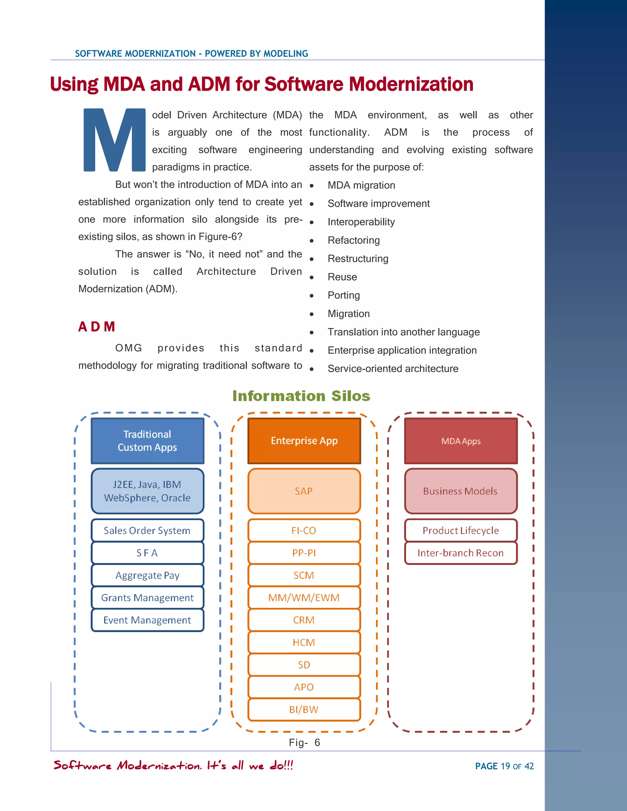 SOFTWARE MODERNIZATION - POWERED BY MODELING


Using MDA and ADM for Software Modernization


    M
                   odel Driven Architecture (MDA) the      MDA      environment,    as     well   as   other
                   is arguably one of the most functionality.           ADM    is    the     process      of
                   exciting   software   engineering understanding and evolving existing software
                   paradigms in practice.            assets for the purpose of:
           But won‘t the introduction of MDA into an     MDA migration
    established organization only tend to create yet     Software improvement
    one more information silo alongside its pre-         Interoperability
    existing silos, as shown in Figure-6?                Refactoring
            The answer is ―No, it need not‖ and the      Restructuring
    solution is called Architecture Driven
                                                         Reuse
    Modernization (ADM).
                                                         Porting
                                                         Migration
    ADM                                                  Translation into another language
           OMG       provides     this     standard      Enterprise application integration
    methodology for migrating traditional software to    Service-oriented architecture




                                                 Fig- 6

Software Modernization. It’s all we do!!!                                                     PAGE 19 OF 42
 