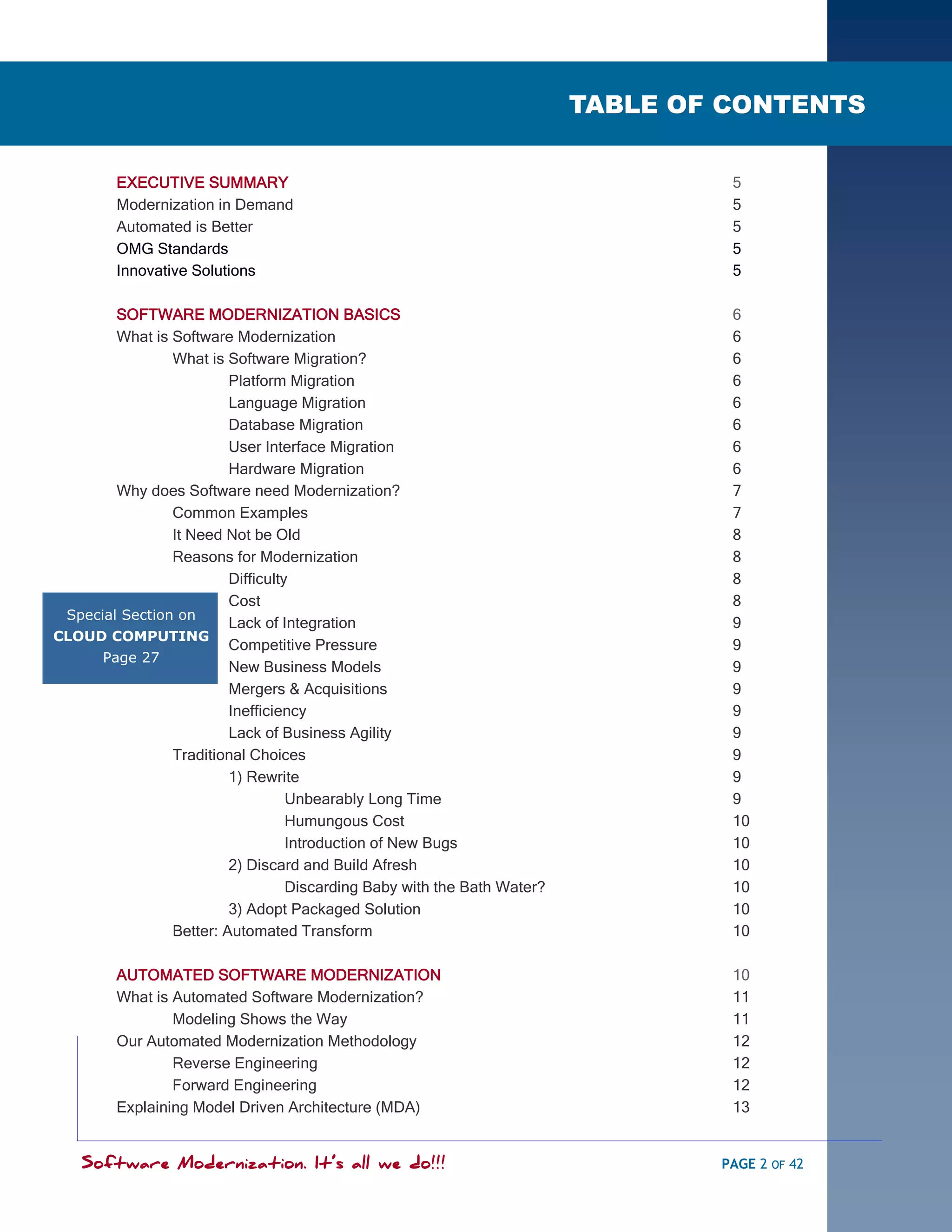SOFTWARE MODERNIZATION - POWERED BY MODELING
                                                                          TABLE OF CONTENTS


         EXECUTIVE SUMMARY                                                         5
         Modernization in Demand                                                   5
         Automated is Better                                                       5
         OMG Standards                                                             5
         Innovative Solutions                                                      5

        SOFTWARE MODERNIZATION BASICS                                              6
        What is Software Modernization                                             6
                What is Software Migration?                                        6
                         Platform Migration                                        6
                         Language Migration                                        6
                         Database Migration                                        6
                         User Interface Migration                                  6
                         Hardware Migration                                        6
        Why does Software need Modernization?                                      7
                Common Examples                                                    7
                It Need Not be Old                                                 8
                Reasons for Modernization                                          8
                         Difficulty                                                8
                         Cost                                                      8
 Special Section on
                         Lack of Integration                                       9
CLOUD COMPUTING
                         Competitive Pressure                                      9
      Page 27
                         New Business Models                                       9
                         Mergers & Acquisitions                                    9
                         Inefficiency                                              9
                         Lack of Business Agility                                  9
                Traditional Choices                                                9
                         1) Rewrite                                                9
                                   Unbearably Long Time                            9
                                   Humungous Cost                                  10
                                   Introduction of New Bugs                        10
                         2) Discard and Build Afresh                               10
                                   Discarding Baby with the Bath Water?            10
                         3) Adopt Packaged Solution                                10
                Better: Automated Transform                                        10

         AUTOMATED SOFTWARE MODERNIZATION                                          10
         What is Automated Software Modernization?                                 11
                 Modeling Shows the Way                                            11
         Our Automated Modernization Methodology                                   12
                 Reverse Engineering                                               12
                 Forward Engineering                                               12
         Explaining Model Driven Architecture (MDA)                                13


    Software Modernization. It’s all we do!!!                                     PAGE 2 OF 42
 