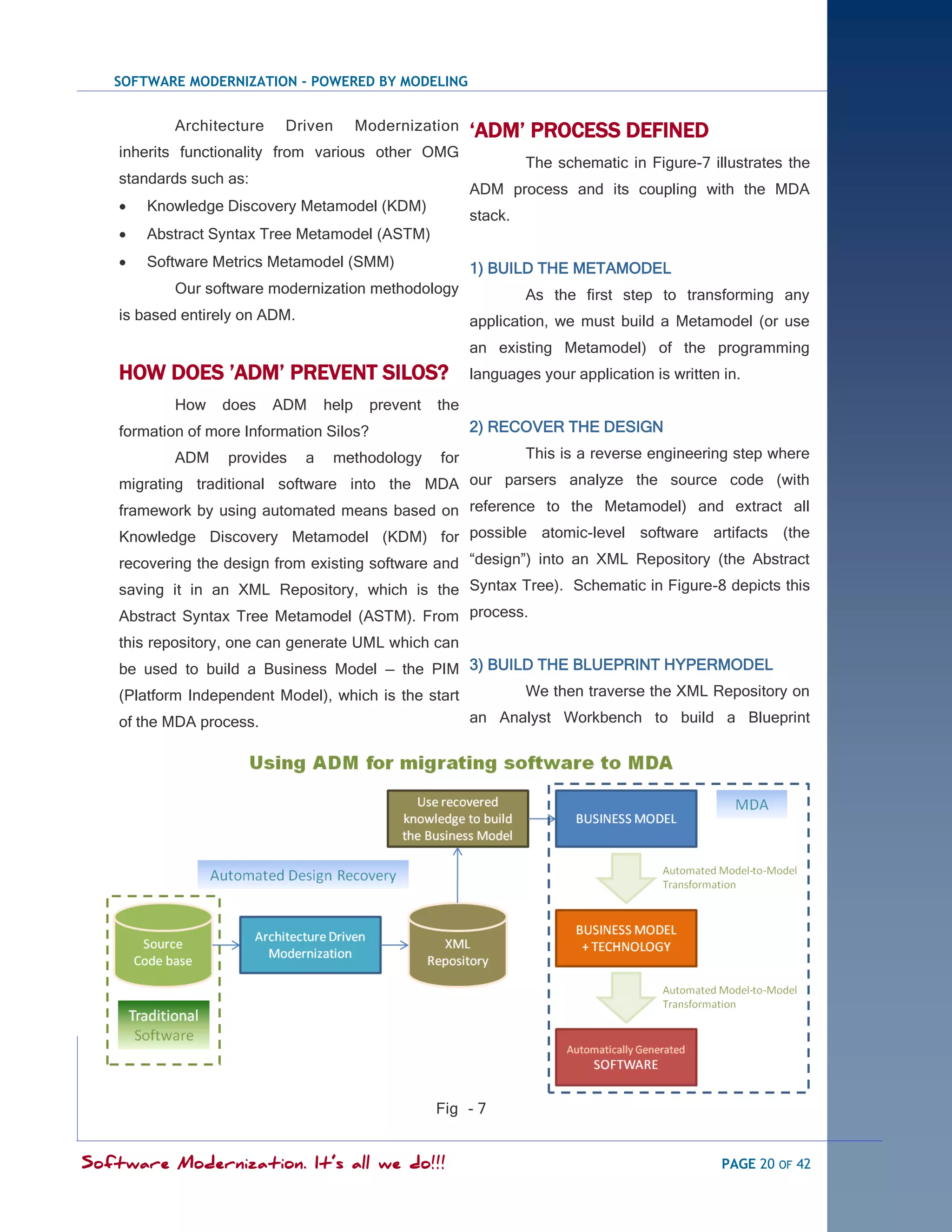 SOFTWARE MODERNIZATION - POWERED BY MODELING


            Architecture    Driven         Modernization    „ADM‟ PROCESS DEFINED
    inherits functionality from various other OMG
                                                                     The schematic in Figure-7 illustrates the
    standards such as:
                                                            ADM process and its coupling with the MDA
       Knowledge Discovery Metamodel (KDM)
                                                            stack.
       Abstract Syntax Tree Metamodel (ASTM)
       Software Metrics Metamodel (SMM)                    1) BUILD THE METAMODEL
            Our software modernization methodology                   As the first step to transforming any
    is based entirely on ADM.                               application, we must build a Metamodel (or use
                                                            an existing Metamodel) of the programming
    HOW DOES ‟ADM‟ PREVENT SILOS?                           languages your application is written in.
            How   does     ADM      help    prevent   the
    formation of more Information Silos?                    2) RECOVER THE DESIGN
            ADM    provides     a    methodology      for            This is a reverse engineering step where
    migrating traditional software into the MDA our parsers analyze the source code (with
    framework by using automated means based on reference to the Metamodel) and extract all
    Knowledge Discovery Metamodel (KDM) for possible atomic-level software artifacts (the
    recovering the design from existing software and ―design‖) into an XML Repository (the Abstract
    saving it in an XML Repository, which is the Syntax Tree). Schematic in Figure-8 depicts this
    Abstract Syntax Tree Metamodel (ASTM). From process.
    this repository, one can generate UML which can
    be used to build a Business Model — the PIM 3) BUILD THE BLUEPRINT HYPERMODEL
    (Platform Independent Model), which is the start   We then traverse the XML Repository on
    of the MDA process.                                     an Analyst Workbench to build a Blueprint




                                                      Fig - 7


Software Modernization. It’s all we do!!!                                                         PAGE 20 OF 42
 