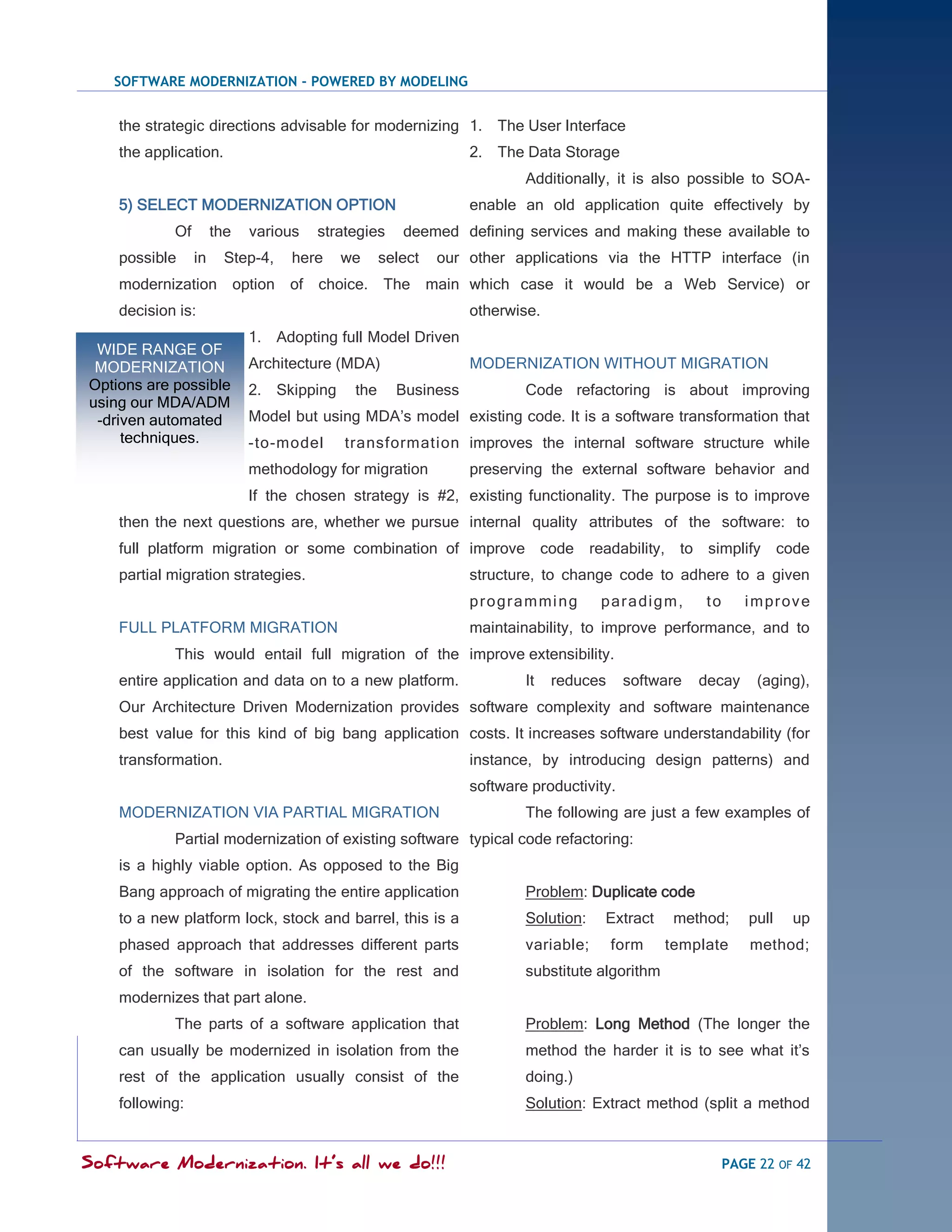 SOFTWARE MODERNIZATION - POWERED BY MODELING


    the strategic directions advisable for modernizing 1. The User Interface
    the application.                                          2. The Data Storage
                                                                       Additionally, it is also possible to SOA-
    5) SELECT MODERNIZATION OPTION                            enable an old application quite effectively by
            Of        the   various   strategies    deemed defining services and making these available to
    possible     in     Step-4,   here    we     select   our other applications via the HTTP interface (in
    modernization option of choice. The main which case it would be a Web Service) or
    decision is:                                              otherwise.
                            1. Adopting full Model Driven
 WIDE RANGE OF
 MODERNIZATION              Architecture (MDA)                MODERNIZATION WITHOUT MIGRATION
Options are possible        2. Skipping    the     Business            Code refactoring is about improving
using our MDA/ADM
 -driven automated          Model but using MDA‘s model existing code. It is a software transformation that
     techniques.            -to-model     transformation improves the internal software structure while
                            methodology for migration         preserving the external software behavior and
                            If the chosen strategy is #2, existing functionality. The purpose is to improve
    then the next questions are, whether we pursue internal quality attributes of the software: to
    full platform migration or some combination of improve code readability, to simplify code
    partial migration strategies.                             structure, to change code to adhere to a given
                                                              p r o gr a m mi n g   p ar a di g m ,   to      i m pr ov e
    FULL PLATFORM MIGRATION                                   maintainability, to improve performance, and to
            This would entail full migration of the improve extensibility.
    entire application and data on to a new platform.                  It   reduces     software      decay     (aging),
    Our Architecture Driven Modernization provides software complexity and software maintenance
    best value for this kind of big bang application costs. It increases software understandability (for
    transformation.                                           instance, by introducing design patterns) and
                                                              software productivity.
    MODERNIZATION VIA PARTIAL MIGRATION                                The following are just a few examples of
            Partial modernization of existing software typical code refactoring:
    is a highly viable option. As opposed to the Big
    Bang approach of migrating the entire application                  Problem: Duplicate code
    to a new platform lock, stock and barrel, this is a                Solution:    Extract      method;      pull    up
    phased approach that addresses different parts                     variable;      form     template        method;
    of the software in isolation for the rest and                      substitute algorithm
    modernizes that part alone.
            The parts of a software application that                   Problem: Long Method (The longer the
    can usually be modernized in isolation from the                    method the harder it is to see what it‘s
    rest of the application usually consist of the                     doing.)
    following:                                                         Solution: Extract method (split a method


Software Modernization. It’s all we do!!!                                                                  PAGE 22 OF 42
 
