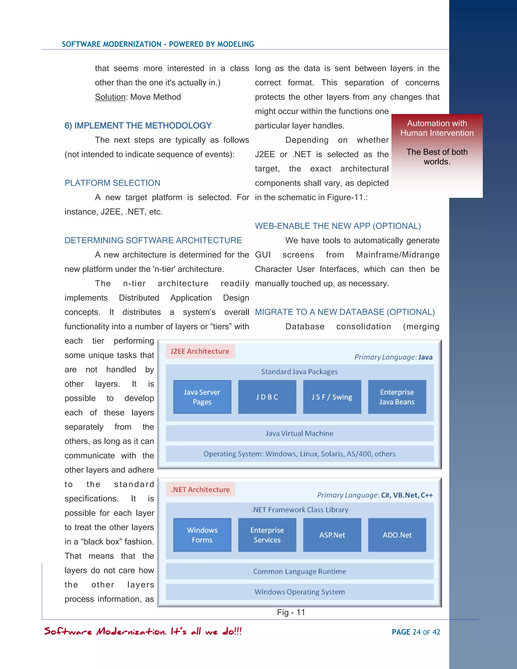 SOFTWARE MODERNIZATION - POWERED BY MODELING


              that seems more interested in a class long as the data is sent between layers in the
              other than the one it's actually in.)                  correct format. This separation of concerns
              Solution: Move Method                                  protects the other layers from any changes that
                                                                     might occur within the functions one
    6) IMPLEMENT THE METHODOLOGY                                     particular layer handles.                   Automation with
                                                                                                                Human Intervention
              The next steps are typically as follows                          Depending      on   whether
    (not intended to indicate sequence of events):                   J2EE or .NET is selected as the             The Best of both
                                                                                                                     worlds.
                                                                     target,    the   exact   architectural
    PLATFORM SELECTION                                               components shall vary, as depicted
              A new target platform is selected. For in the schematic in Figure-11.:
    instance, J2EE, .NET, etc.
                                                                     WEB-ENABLE THE NEW APP (OPTIONAL)
    DETERMINING SOFTWARE ARCHITECTURE                                          We have tools to automatically generate
              A new architecture is determined for the GUI                     screens    from     Mainframe/Midrange
    new platform under the 'n-tier' architecture.                    Character User Interfaces, which can then be
              The          n-tier          architecture     readily manually touched up, as necessary.
    implements            Distributed        Application    Design
    concepts.       It     distributes       a   system‘s   overall MIGRATE TO A NEW DATABASE (OPTIONAL)
    functionality into a number of layers or ―tiers‖ with                      Database       consolidation     (merging
    each     tier        performing
    some unique tasks that
    are     not     handled          by
    other     layers.           It    is
    possible        to     develop
    each of these layers
    separately           from        the
    others, as long as it can
    communicate with the
    other layers and adhere
    to      the          standard
    specifications.          It       is
    possible for each layer
    to treat the other layers
    in a ―black box‖ fashion.
    That means that the
    layers do not care how
    the      ot her         l ay er s
    process information, as
                                                                           Fig - 11

Software Modernization. It’s all we do!!!                                                                     PAGE 24 OF 42
 