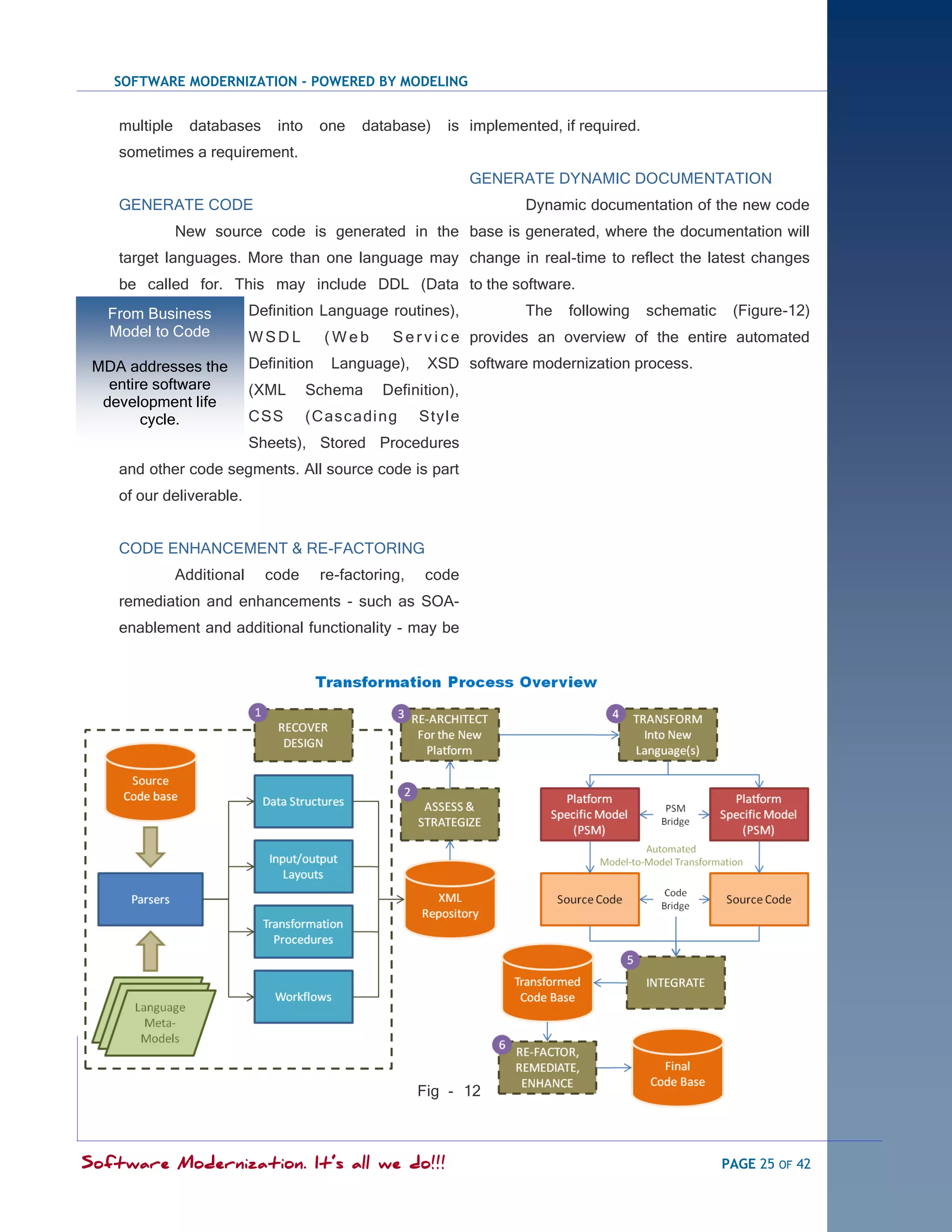 SOFTWARE MODERNIZATION - POWERED BY MODELING


    multiple     databases      into     one   database)     is implemented, if required.
    sometimes a requirement.
                                                                  GENERATE DYNAMIC DOCUMENTATION
    GENERATE CODE                                                       Dynamic documentation of the new code
               New source code is generated in the base is generated, where the documentation will
    target languages. More than one language may change in real-time to reflect the latest changes
    be called for. This may include DDL (Data to the software.
   From Business            Definition Language routines),              The   following     schematic    (Figure-12)
   Model to Code            WSDL         (Web       S e r v i c e provides an overview of the entire automated
 MDA addresses the          Definition    Language),      XSD software modernization process.
   entire software          (XML       Schema     Definition),
  development life
        cycle.              CSS        ( Cas c adi ng    Styl e
                            Sheets), Stored Procedures
    and other code segments. All source code is part
    of our deliverable.


    CODE ENHANCEMENT & RE-FACTORING
               Additional     code       re-factoring,   code
    remediation and enhancements - such as SOA-
    enablement and additional functionality - may be




                                                         Fig - 12



Software Modernization. It’s all we do!!!                                                               PAGE 25 OF 42
 
