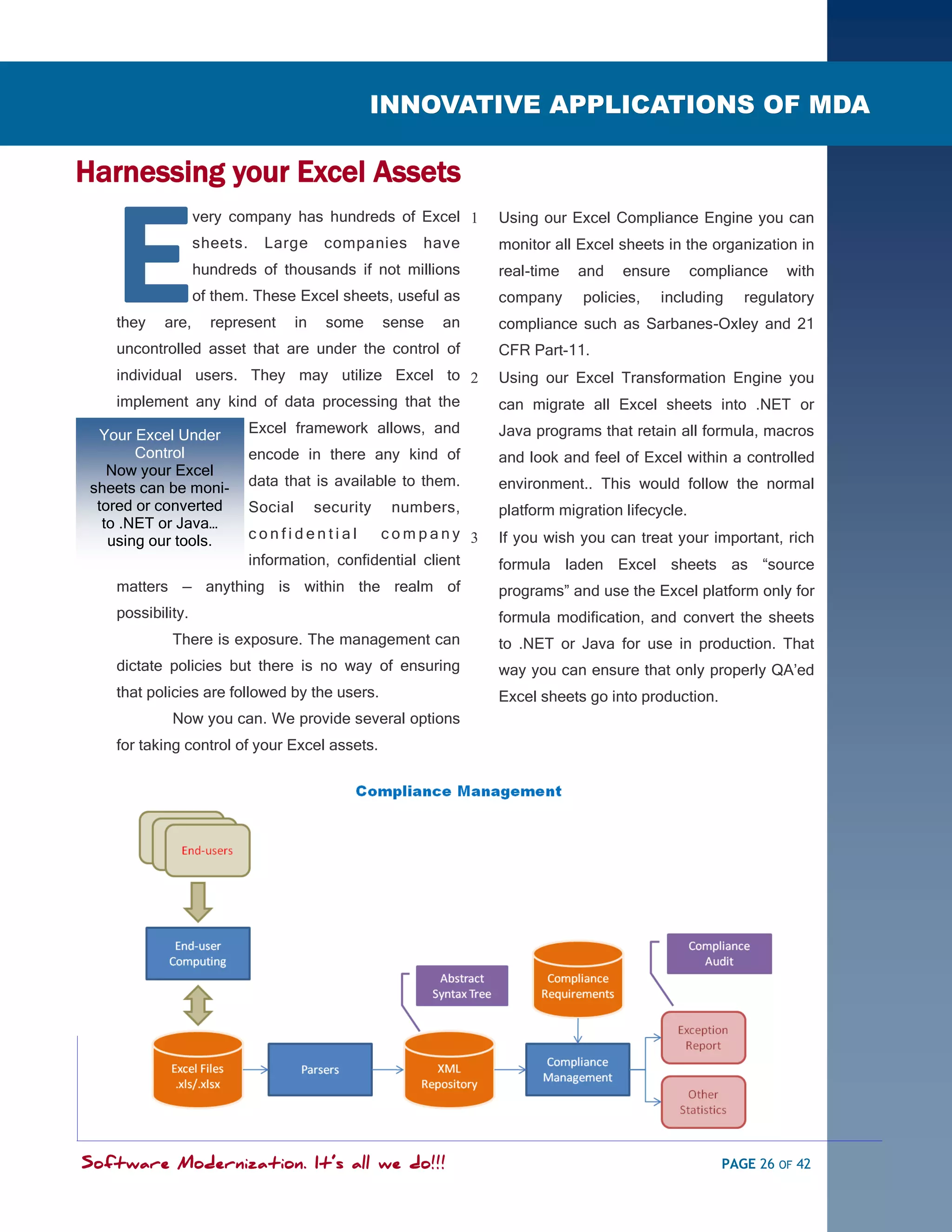 SOFTWARE MODERNIZATION - POWERED BY MODELING
                                                   INNOVATIVE APPLICATIONS OF MDA

Harnessing your Excel Assets


    E
                   very company has hundreds of Excel             Using our Excel Compliance Engine you can
                   sheets.     Large        companies     have     monitor all Excel sheets in the organization in
                   hundreds of thousands if not millions           real-time   and    ensure       compliance   with
                   of them. These Excel sheets, useful as          company     policies,   including      regulatory
    they    are,     represent        in    some      sense   an   compliance such as Sarbanes-Oxley and 21
    uncontrolled asset that are under the control of               CFR Part-11.
    individual users. They may utilize Excel to                   Using our Excel Transformation Engine you
    implement any kind of data processing that the                 can migrate all Excel sheets into .NET or
  Your Excel Under           Excel framework allows, and           Java programs that retain all formula, macros
        Control              encode in there any kind of           and look and feel of Excel within a controlled
    Now your Excel
 sheets can be moni-         data that is available to them.       environment.. This would follow the normal
  tored or converted         Social        security    numbers,    platform migration lifecycle.
   to .NET or Java…
    using our tools.         confidential       company           If you wish you can treat your important, rich
                             information, confidential client      formula laden Excel sheets as ―source
    matters — anything is within the realm of                      programs‖ and use the Excel platform only for
    possibility.                                                   formula modification, and convert the sheets
             There is exposure. The management can                 to .NET or Java for use in production. That
    dictate policies but there is no way of ensuring               way you can ensure that only properly QA‘ed
    that policies are followed by the users.                       Excel sheets go into production.
             Now you can. We provide several options
    for taking control of your Excel assets.




Software Modernization. It’s all we do!!!                                                              PAGE 26 OF 42
 