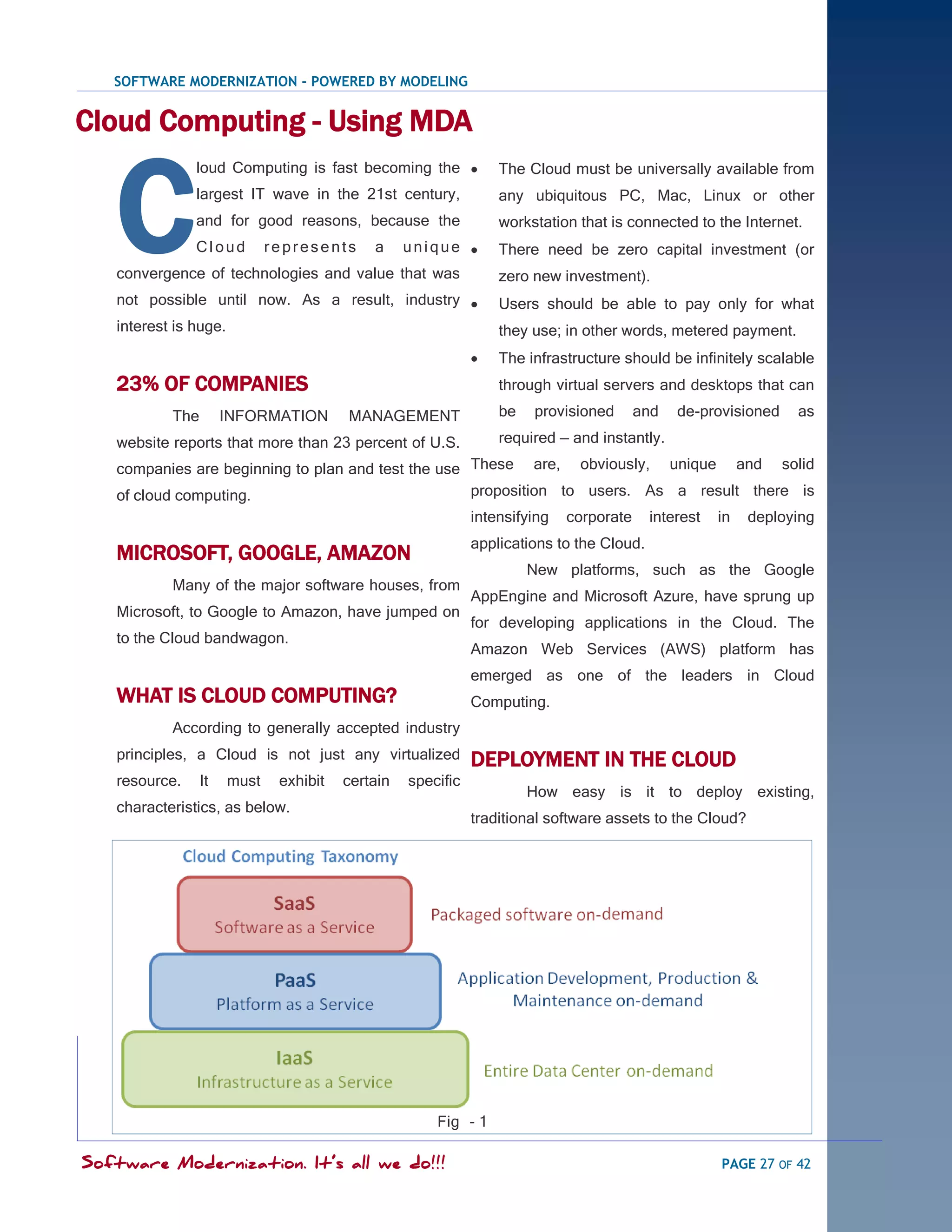 SOFTWARE MODERNIZATION - POWERED BY MODELING


Cloud Computing - Using MDA


   C
               loud Computing is fast becoming the              The Cloud must be universally available from
               largest IT wave in the 21st century,              any ubiquitous PC, Mac, Linux or other
               and for good reasons, because the                 workstation that is connected to the Internet.
               Cloud         represents     a     unique        There need be zero capital investment (or
   convergence of technologies and value that was                zero new investment).
   not possible until now. As a result, industry                Users should be able to pay only for what
   interest is huge.                                             they use; in other words, metered payment.
                                                                The infrastructure should be infinitely scalable
   23% OF COMPANIES                                              through virtual servers and desktops that can

           The        INFORMATION       MANAGEMENT               be   provisioned       and   de-provisioned    as

   website reports that more than 23 percent of U.S.             required — and instantly.

   companies are beginning to plan and test the use These are, obviously, unique and solid
   of cloud computing.                              proposition to users. As a result there is
                                                             intensifying   corporate     interest   in   deploying
                                                             applications to the Cloud.
   MICROSOFT, GOOGLE, AMAZON
                                                                      New platforms, such as the Google
           Many of the major software houses, from
                                                             AppEngine and Microsoft Azure, have sprung up
   Microsoft, to Google to Amazon, have jumped on
                                                             for developing applications in the Cloud. The
   to the Cloud bandwagon.
                                                             Amazon Web Services (AWS) platform has
                                                             emerged as one of the leaders in Cloud
   WHAT IS CLOUD COMPUTING?                                  Computing.
           According to generally accepted industry
   principles, a Cloud is not just any virtualized           DEPLOYMENT IN THE CLOUD
   resource.     It   must    exhibit   certain   specific
                                                                      How easy is it to deploy existing,
   characteristics, as below.
                                                             traditional software assets to the Cloud?




                                                      Fig - 1

Software Modernization. It’s all we do!!!                                                            PAGE 27 OF 42
 